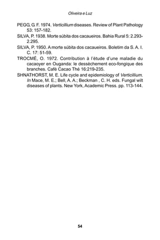 Oliveira e Luz

PEGG, G. F. 1974. Verticillium diseases. Review of Plant Pathology
    53: 157-182.
SILVA, P. 1938. Morte súbita dos cacaueiros. Bahia Rural 5: 2.293-
    2.295.
SILVA, P. 1950. A morte súbita dos cacaueiros. Boletim da S. A. I.
    C. 17: 51-59.
TROCMÉ, O. 1972. Contribution à l’étude d’une maladie du
    cacaoyer en Ouganda: le dessèchement eco-fongique des
    branches. Café Cacao Thé 16:219-235.
SHNATHORST, M. E. Life cycle and epidemiology of Verticillium.
    In Mace, M. E.; Bell, A. A.; Beckman , C. H. eds. Fungal wilt
    diseases of plants. New York, Academic Press. pp. 113-144.




                               54
 