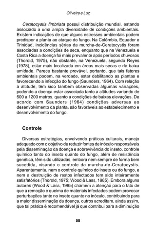 Oliveira e Luz

   Ceratocystis fimbriata possui distribuição mundial, estando
associado a uma ampla diversidade de condições ambientais.
Existem indicações de que alguns estresses ambientais podem
predispor a planta ao ataque do fungo. Na Colômbia, Equador e
Trinidad, incidências sérias da murcha-de-Ceratocystis foram
associadas a condições de seca, enquanto que na Venezuela e
Costa Rica a doença foi mais prevalente após períodos chuvosos
(Thorold, 1975), não obstante, na Venezuela, segundo Reyes
(1978), estar mais localizada em áreas mais secas e de baixa
umidade. Parece bastante provável, portanto, que tais fatores
ambientais podem, na verdade, estar debilitando as plantas e
favorecendo a infecção do fungo (Saunders, 1964). Com relação
à altitude, têm sido também observadas algumas variações,
podendo a doença estar associada tanto a altitudes variando de
500 a 1200 metros, quanto a condições de baixas elevações. De
acordo com Saunders (1964) condições adversas ao
desenvolvimento da planta, são favoráveis ao estabelecimento e
desenvolvimento do fungo.


  Controle

   Diversas estratégias, envolvendo práticas culturais, manejo
adequado com o objetivo de reduzir fontes de inóculo responsáveis
pela disseminação da doença e sobrevivência do inseto, controle
químico tanto do inseto quanto do fungo, além de resistência
genética, têm sido utilizadas, embora nem sempre de forma bem
sucedida, visando o controle da murcha-de-Ceratocystis.
Aparentemente, nem o controle químico do inseto ou do fungo, e
nem a destruição de restos infectados tem sido inteiramente
satisfatórios (Thorold, 1975; Wood & Lass, 1985). Embora alguns
autores (Wood & Lass, 1985) chamem a atenção para o fato de
que a remoção e queima de materiais infectados podem provocar
perturbações tanto no inseto quanto no inóculo, contribuindo para
a maior disseminação da doença, outros acreditam, ainda assim,
que tal prática é recomendável já que contribui para a diminuição


                               58
 