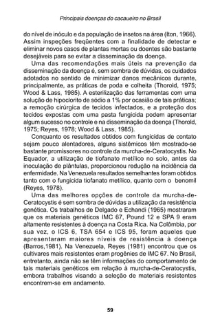 Principais doenças do cacaueiro no Brasil

do nível de inóculo e da população de insetos na área (Iton, 1966).
Assim inspeções freqüentes com a finalidade de detectar e
eliminar novos casos de plantas mortas ou doentes são bastante
desejáveis para se evitar a disseminação da doença.
   Uma das recomendações mais úteis na prevenção da
disseminação da doença é, sem sombra de dúvidas, os cuidados
adotados no sentido de minimizar danos mecânicos durante,
principalmente, as práticas de poda e colheita (Thorold, 1975;
Wood & Lass, 1985). A esterilização das ferramentas com uma
solução de hipoclorito de sódio a 1% por ocasião de tais práticas;
a remoção cirúrgica de tecidos infectados, e a proteção dos
tecidos expostas com uma pasta fungicida podem apresentar
algum sucesso no controle e na disseminação da doença (Thorold,
1975; Reyes, 1978; Wood & Lass, 1985).
   Conquanto os resultados obtidos com fungicidas de contato
sejam pouco alentadores, alguns sistêmicos têm mostrado-se
bastante promissores no controle da murcha-de-Ceratocystis. No
Equador, a utilização de tiofanato metílico no solo, antes da
inoculação de plântulas, proporcionou redução na incidência da
enfermidade. Na Venezuela resultados semelhantes foram obtidos
tanto com o fungicida tiofanato metílico, quanto com o benomil
(Reyes, 1978).
   Uma das melhores opções de controle da murcha-de-
Ceratocystis é sem sombra de dúvidas a utilização da resistência
genética. Os trabalhos de Delgado e Echandi (1965) mostraram
que os materiais genéticos IMC 67, Pound 12 e SPA 9 eram
altamente resistentes à doença na Costa Rica. Na Colômbia, por
sua vez, o ICS 6, TSA 654 e ICS 95, foram aqueles que
apresentaram maiores níveis de resistência à doença
(Barros,1981). Na Venezuela, Reyes (1981) encontrou que os
cultivares mais resistentes eram progênies de IMC 67. No Brasil,
entretanto, ainda não se têm informações do comportamento de
tais materiais genéticos em relação à murcha-de-Ceratocystis,
embora trabalhos visando a seleção de materiais resistentes
encontrem-se em andamento.



                                59
 