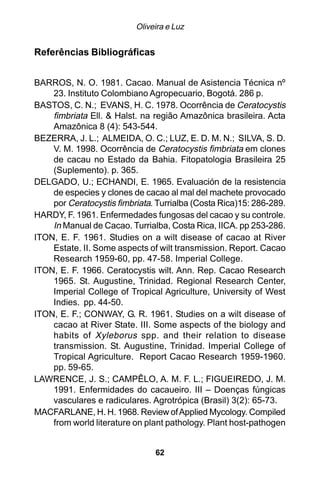 Oliveira e Luz


Referências Bibliográficas


BARROS, N. O. 1981. Cacao. Manual de Asistencia Técnica nº
    23. Instituto Colombiano Agropecuario, Bogotá. 286 p.
BASTOS, C. N.; EVANS, H. C. 1978. Ocorrência de Ceratocystis
    fimbriata Ell. & Halst. na região Amazônica brasileira. Acta
    Amazônica 8 (4): 543-544.
BEZERRA, J. L.; ALMEIDA, O. C.; LUZ, E. D. M. N.; SILVA, S. D.
    V. M. 1998. Ocorrência de Ceratocystis fimbriata em clones
    de cacau no Estado da Bahia. Fitopatologia Brasileira 25
    (Suplemento). p. 365.
DELGADO, U.; ECHANDI, E. 1965. Evaluación de la resistencia
    de especies y clones de cacao al mal del machete provocado
    por Ceratocystis fimbriata. Turrialba (Costa Rica)15: 286-289.
HARDY, F. 1961. Enfermedades fungosas del cacao y su controle.
    In Manual de Cacao. Turrialba, Costa Rica, IICA. pp 253-286.
ITON, E. F. 1961. Studies on a wilt disease of cacao at River
    Estate. II. Some aspects of wilt transmission. Report. Cacao
    Research 1959-60, pp. 47-58. Imperial College.
ITON, E. F. 1966. Ceratocystis wilt. Ann. Rep. Cacao Research
    1965. St. Augustine, Trinidad. Regional Research Center,
    Imperial College of Tropical Agriculture, University of West
    Indies. pp. 44-50.
ITON, E. F.; CONWAY, G. R. 1961. Studies on a wilt disease of
    cacao at River State. III. Some aspects of the biology and
    habits of Xyleborus spp. and their relation to disease
    transmission. St. Augustine, Trinidad. Imperial College of
    Tropical Agriculture. Report Cacao Research 1959-1960.
    pp. 59-65.
LAWRENCE, J. S.; CAMPÊLO, A. M. F. L.; FIGUEIREDO, J. M.
    1991. Enfermidades do cacaueiro. III – Doenças fúngicas
    vasculares e radiculares. Agrotrópica (Brasil) 3(2): 65-73.
MACFARLANE, H. H. 1968. Review of Applied Mycology. Compiled
    from world literature on plant pathology. Plant host-pathogen


                               62
 