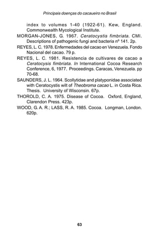 Principais doenças do cacaueiro no Brasil

   index to volumes 1-40 (1922-61). Kew, England.
   Commonwealth Mycological Institute.
MORGAN-JONES, G. 1967. Ceratocystis fimbriata . CMI.
   Descriptions of pathogenic fungi and bacteria nº 141. 2p.
REYES, L. C. 1978. Enfermedades del cacao en Venezuela. Fondo
   Nacional del cacao. 79 p.
REYES, L. C. 1981. Resistencia de cultivares de cacao a
   Ceratocysis fimbriata. In International Cocoa Research
   Conference, 6, 1977. Proceedings. Caracas, Venezuela. pp
   70-68.
SAUNDERS, J. L. 1964. Scollytidae and platyponidae associated
   with Ceratocystis wilt of Theobroma cacao L. in Costa Rica.
   Thesis. University of Wisconsin. 67p.
THOROLD, C. A. 1975. Disease of Cocoa. Oxford, England,
   Clarendon Press. 423p.
WOOD, G. A. R.; LASS, R. A. 1985. Cocoa. Longman, London.
   620p.




                               63
 