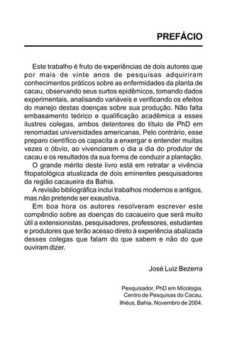 PREFÁCIO


    Este trabalho é fruto de experiências de dois autores que
por mais de vinte anos de pesquisas adquiriram
conhecimentos práticos sobre as enfermidades da planta de
cacau, observando seus surtos epidêmicos, tomando dados
experimentais, analisando variáveis e verificando os efeitos
do manejo destas doenças sobre sua produção. Não falta
embasamento teórico e qualificação acadêmica a esses
ilustres colegas, ambos detentores do título de PhD em
renomadas universidades americanas. Pelo contrário, esse
preparo científico os capacita a enxergar e entender muitas
vezes o óbvio, ao vivenciarem o dia a dia do produtor de
cacau e os resultados da sua forma de conduzir a plantação.
    O grande mérito deste livro está em retratar a vivência
fitopatológica atualizada de dois eminentes pesquisadores
da região cacaueira da Bahia.
    A revisão bibliográfica inclui trabalhos modernos e antigos,
mas não pretende ser exaustiva.
    Em boa hora os autores resolveram escrever este
compêndio sobre as doenças do cacaueiro que será muito
útil a extensionistas, pesquisadores, professores, estudantes
e produtores que terão acesso direto à experiência abalizada
desses colegas que falam do que sabem e não do que
ouviram dizer.


                                             José Luiz Bezerra

                                   Pesquisador, PhD em Micologia,
                                     Centro de Pesquisas do Cacau,
                                  Ilhéus, Bahia, Novembro de 2004.
 