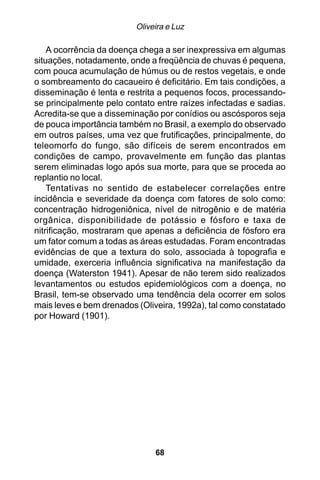 Oliveira e Luz

    A ocorrência da doença chega a ser inexpressiva em algumas
situações, notadamente, onde a freqüência de chuvas é pequena,
com pouca acumulação de húmus ou de restos vegetais, e onde
o sombreamento do cacaueiro é deficitário. Em tais condições, a
disseminação é lenta e restrita a pequenos focos, processando-
se principalmente pelo contato entre raízes infectadas e sadias.
Acredita-se que a disseminação por conídios ou ascósporos seja
de pouca importância também no Brasil, a exemplo do observado
em outros países, uma vez que frutificações, principalmente, do
teleomorfo do fungo, são difíceis de serem encontrados em
condições de campo, provavelmente em função das plantas
serem eliminadas logo após sua morte, para que se proceda ao
replantio no local.
    Tentativas no sentido de estabelecer correlações entre
incidência e severidade da doença com fatores de solo como:
concentração hidrogeniônica, nível de nitrogênio e de matéria
orgânica, disponibilidade de potássio e fósforo e taxa de
nitrificação, mostraram que apenas a deficiência de fósforo era
um fator comum a todas as áreas estudadas. Foram encontradas
evidências de que a textura do solo, associada à topografia e
umidade, exerceria influência significativa na manifestação da
doença (Waterston 1941). Apesar de não terem sido realizados
levantamentos ou estudos epidemiológicos com a doença, no
Brasil, tem-se observado uma tendência dela ocorrer em solos
mais leves e bem drenados (Oliveira, 1992a), tal como constatado
por Howard (1901).




                              68
 