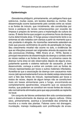 Principais doenças do cacaueiro no Brasil

  Epidemiologia

   Ganoderma philippii é, primariamente, um patógeno fraco que
sobrevive, muitas vezes, em tecidos doentes ou mortos. Sua
disseminação ocorre basicamente pelo contato entre as raízes
e as fontes de inóculo, que inicialmente, são constituídas por
tocos e pedaços de raízes remanescentes por ocasião da
limpeza e preparo do terreno para a implantação da cultura do
cacau. É desta forma que surgem os primeiros focos da doença
numa determinada área. O fungo possui crescimento lento e os
sintomas só são notados com clareza a partir do momento que a
raiz pivotante é atingida. As rizomorfas raramente estendem-se
mais que poucos centímetros do ponto de penetração do fungo.
Seu crescimento micelial não ocorre no solo, e evidências de
que as infecções possam ser originadas através de esporos não
são conclusivas (Holliday, 1980; Kranz et al., 1978). Sendo o
principal mecanismo de disseminação da doença o contato entre
as raízes sadias e as fontes de inóculo, os primeiros casos da
doença numa área só são observados depois de alguns anos,
justamente quando o sistema radicular do cacaueiro, já bem
desenvolvido, começa a entrar em contato com as fontes de
inóculo representadas por tocos e outros materiais infectados.
Acredita-se que a associação da doença com cacaueiros mais
novos (até aproximadamente 6 anos de idade) esteja relacionada
com o fato das fontes de inóculo, representadas por tocos e
restos de raízes, depois de algum tempo não se constituírem
mais em bases alimentares para o fungo, encontrando-se
completamente apodrecidas, enquanto que os cacaueiros
mortos, que poderiam se constituir em novas fontes de inóculo,
são normalmente eliminados para que seja procedido ao replantio
no local.
   Um conjunto de fatores ambientais têm sido correlacionados
com o desenvolvimento da doença em alguns cultivos. Clima
seco, primariamente, acentua a severidade dos sintomas de
murcha e a morte das plantas. Fatores como má drenagem,
inundação, manejo inadequado com proliferação de ervas-

                                73
 