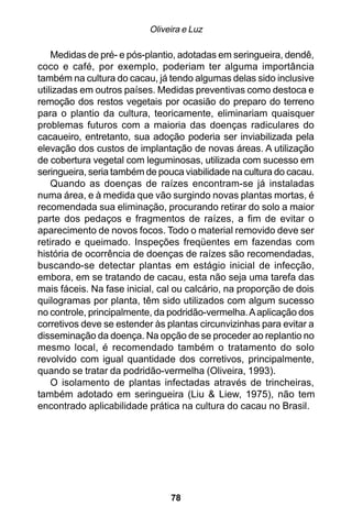 Oliveira e Luz

    Medidas de pré- e pós-plantio, adotadas em seringueira, dendê,
coco e café, por exemplo, poderiam ter alguma importância
também na cultura do cacau, já tendo algumas delas sido inclusive
utilizadas em outros países. Medidas preventivas como destoca e
remoção dos restos vegetais por ocasião do preparo do terreno
para o plantio da cultura, teoricamente, eliminariam quaisquer
problemas futuros com a maioria das doenças radiculares do
cacaueiro, entretanto, sua adoção poderia ser inviabilizada pela
elevação dos custos de implantação de novas áreas. A utilização
de cobertura vegetal com leguminosas, utilizada com sucesso em
seringueira, seria também de pouca viabilidade na cultura do cacau.
    Quando as doenças de raízes encontram-se já instaladas
numa área, e à medida que vão surgindo novas plantas mortas, é
recomendada sua eliminação, procurando retirar do solo a maior
parte dos pedaços e fragmentos de raízes, a fim de evitar o
aparecimento de novos focos. Todo o material removido deve ser
retirado e queimado. Inspeções freqüentes em fazendas com
história de ocorrência de doenças de raízes são recomendadas,
buscando-se detectar plantas em estágio inicial de infecção,
embora, em se tratando de cacau, esta não seja uma tarefa das
mais fáceis. Na fase inicial, cal ou calcário, na proporção de dois
quilogramas por planta, têm sido utilizados com algum sucesso
no controle, principalmente, da podridão-vermelha. A aplicação dos
corretivos deve se estender às plantas circunvizinhas para evitar a
disseminação da doença. Na opção de se proceder ao replantio no
mesmo local, é recomendado também o tratamento do solo
revolvido com igual quantidade dos corretivos, principalmente,
quando se tratar da podridão-vermelha (Oliveira, 1993).
    O isolamento de plantas infectadas através de trincheiras,
também adotado em seringueira (Liu & Liew, 1975), não tem
encontrado aplicabilidade prática na cultura do cacau no Brasil.




                                78
 