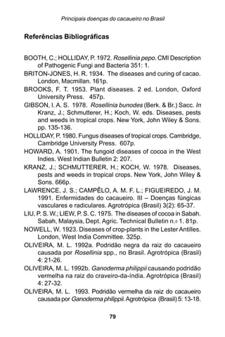 Principais doenças do cacaueiro no Brasil


Referências Bibliográficas


BOOTH, C.; HOLLIDAY, P. 1972. Rosellinia pepo. CMI Description
     of Pathogenic Fungi and Bacteria 351: 1.
BRITON-JONES, H. R. 1934. The diseases and curing of cacao.
     London, Macmillan. 161p.
BROOKS, F. T. 1953. Plant diseases. 2 ed. London, Oxford
     University Press. 457p.
GIBSON, I. A. S. 1978. Rosellinia bunodes (Berk. & Br.) Sacc. In
     Kranz, J.; Schmutterer, H.; Koch, W. eds. Diseases, pests
     and weeds in tropical crops. New York, John Wiley & Sons.
     pp. 135-136.
HOLLIDAY, P. 1980. Fungus diseases of tropical crops. Cambridge,
     Cambridge University Press. 607p.
HOWARD, A. 1901. The fungoid diseases of cocoa in the West
     Indies. West Indian Bulletin 2: 207.
KRANZ, J.; SCHMUTTERER, H.; KOCH, W. 1978. Diseases,
     pests and weeds in tropical crops. New York, John Wiley &
     Sons. 666p.
LAWRENCE, J. S.; CAMPÊLO, A. M. F. L.; FIGUEIREDO, J. M.
     1991. Enfermidades do cacaueiro. III – Doenças fúngicas
     vasculares e radiculares. Agrotrópica (Brasil) 3(2): 65-37.
LIU, P. S. W.; LIEW, P. S. C. 1975. The diseases of cocoa in Sabah.
     Sabah, Malaysia, Dept. Agric. Technical Bulletin n.0 1. 81p.
NOWELL, W. 1923. Diseases of crop-plants in the Lester Antilles.
     London, West India Committee. 325p.
OLIVEIRA, M. L. 1992a. Podridão negra da raiz do cacaueiro
     causada por Rosellinia spp., no Brasil. Agrotrópica (Brasil)
     4: 21-26.
OLIVEIRA, M. L. 1992b. Ganoderma philippii causando podridão
     vermelha na raiz do craveiro-da-índia. Agrotrópica (Brasil)
     4: 27-32.
OLIVEIRA, M. L. 1993. Podridão vermelha da raiz do cacaueiro
     causada por Ganoderma philippii. Agrotrópica (Brasil) 5: 13-18.

                                 79
 