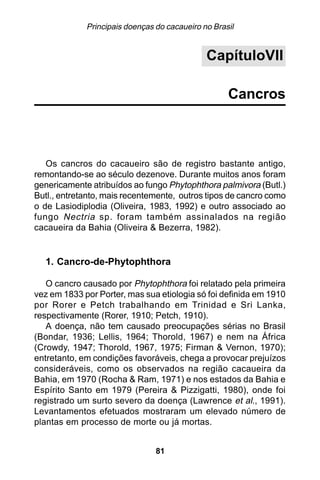 Principais doenças do cacaueiro no Brasil


                                              CapítuloVII

                                                    Cancros



   Os cancros do cacaueiro são de registro bastante antigo,
remontando-se ao século dezenove. Durante muitos anos foram
genericamente atribuídos ao fungo Phytophthora palmivora (Butl.)
Butl., entretanto, mais recentemente, outros tipos de cancro como
o de Lasiodiplodia (Oliveira, 1983, 1992) e outro associado ao
fungo Nectria sp. foram também assinalados na região
cacaueira da Bahia (Oliveira & Bezerra, 1982).


  1. Cancro-de-Phytophthora

   O cancro causado por Phytophthora foi relatado pela primeira
vez em 1833 por Porter, mas sua etiologia só foi definida em 1910
por Rorer e Petch trabalhando em Trinidad e Sri Lanka,
respectivamente (Rorer, 1910; Petch, 1910).
   A doença, não tem causado preocupações sérias no Brasil
(Bondar, 1936; Lellis, 1964; Thorold, 1967) e nem na África
(Crowdy, 1947; Thorold, 1967, 1975; Firman & Vernon, 1970);
entretanto, em condições favoráveis, chega a provocar prejuízos
consideráveis, como os observados na região cacaueira da
Bahia, em 1970 (Rocha & Ram, 1971) e nos estados da Bahia e
Espírito Santo em 1979 (Pereira & Pizzigatti, 1980), onde foi
registrado um surto severo da doença (Lawrence et al., 1991).
Levantamentos efetuados mostraram um elevado número de
plantas em processo de morte ou já mortas.


                                81
 