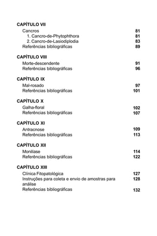 CAPÍTULO VII
  Cancros                                           81
    1. Cancro-de-Phytophthora                       81
    2. Cancro-de-Lasiodiplodia                      83
  Referências bibliográficas                        89

CAPÍTULO VIII
  Morte-descendente                                 91
  Referências bibliográficas                        96

CAPÍTULO IX
  Mal-rosado                                         97
  Referências bibliográficas                        101

CAPÍTULO X
  Galha-floral                                      102
  Referências bibliográficas                        107

CAPÍTULO XI
  Antracnose                                        109
  Referências bibliográficas                        113

CAPÍTULO XII
  Monilíase                                         114
  Referências bibliográficas                        122

CAPÍTULO XIII
  Clínica Fitopatológica                            127
  Instruções para coleta e envio de amostras para   128
  análise
  Referências bibliográficas                        132
 
