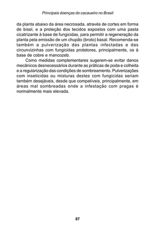 Principais doenças do cacaueiro no Brasil

da planta abaixo da área necrosada, através de cortes em forma
de bisel, e a proteção dos tecidos expostos com uma pasta
cicatrizante à base de fungicidas, para permitir a regeneração da
planta pela emissão de um chupão (broto) basal. Recomenda-se
também a pulverização das plantas infectadas e das
circunvizinhas com fungicidas protetores, principalmente, os à
base de cobre e mancozeb.
     Como medidas complementares sugerem-se evitar danos
mecânicos desnecessários durante as práticas de poda e colheita
e a regularização das condições de sombreamento. Pulverizações
com inseticidas ou misturas destes com fungicidas seriam
também desejáveis, desde que compatíveis, principalmente, em
áreas mal sombreadas onde a infestação com pragas é
normalmente mais elevada.




                                87
 