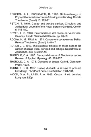 Oliveira e Luz

PEREIRA, J. L.; PIZZIGATTI, R. 1980. Sintomatology of
   Phytophthora canker of cacao following river flooding. Revista
   Theobroma (Brasil) 10: 203-211.
PETCH, T. 1910. Cacao and Hevea canker. Circulars and
   Agricultural Journal of the Royal Botanic Gardens, Ceylon
   5: 143-180.
REYES, L. C. 1978. Enfermedades del cacao en Venezuela.
   Caracas, Fondo Nacional del Cacao. pp. 66-69.
ROCHA, H. M.; RAM, A. 1971. Cancro em cacaueiro na Bahia.
   Revista Theobroma (Brasil) 1: 44-47.
RORER, J. B. 1910. The relation of black rot of cacao pods to the
   canker of cacao trees. Trinidad and Tobago, Department of
   Agriculture. 38p. (Bulletin, 9).
THOROLD, C. A. 1967. Black pod disease of Theobroma cacao.
   Review of Applied Mycology 46: 225-237.
THOROLD, C. A. 1975. Diseases of cocoa. Oxford, Clarendon
   Press. 423p.
TURNER, P. D. 1967. Cocoa dieback: a review of present
   knowledge. FAO Plant Protection Bulletin 15: 81-101.
WOOD, G. A. R.; LASS, R. A. 1985. Cocoa. 4 ed. London,
   Longman. 620p.




                               90
 