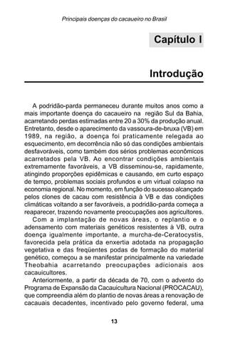 Principais doenças do cacaueiro no Brasil


                                                 Capítulo I


                                               Introdução

   A podridão-parda permaneceu durante muitos anos como a
mais importante doença do cacaueiro na região Sul da Bahia,
acarretando perdas estimadas entre 20 a 30% da produção anual.
Entretanto, desde o aparecimento da vassoura-de-bruxa (VB) em
1989, na região, a doença foi praticamente relegada ao
esquecimento, em decorrência não só das condições ambientais
desfavoráveis, como também dos sérios problemas econômicos
acarretados pela VB. Ao encontrar condições ambientais
extremamente favoráveis, a VB disseminou-se, rapidamente,
atingindo proporções epidêmicas e causando, em curto espaço
de tempo, problemas sociais profundos e um virtual colapso na
economia regional. No momento, em função do sucesso alcançado
pelos clones de cacau com resistência à VB e das condições
climáticas voltando a ser favoráveis, a podridão-parda começa a
reaparecer, trazendo novamente preocupações aos agricultores.
   Com a implantação de novas áreas, o replantio e o
adensamento com materiais genéticos resistentes à VB, outra
doença igualmente importante, a murcha-de-Ceratocystis,
favorecida pela prática da enxertia adotada na propagação
vegetativa e das freqüentes podas de formação do material
genético, começou a se manifestar principalmente na variedade
Theobahia acarretando preocupações adicionais aos
cacauicultores.
   Anteriormente, a partir da década de 70, com o advento do
Programa de Expansão da Cacauicultura Nacional (PROCACAU),
que compreendia além do plantio de novas áreas a renovação de
cacauais decadentes, incentivado pelo governo federal, uma

                                13
 