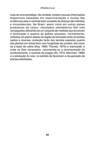 Oliveira e Luz

mais de uma estratégia. Na verdade, existem poucas informações
disponíveis baseadas em experimentação e muitas das
evidências para o controle bem sucedido da doença são indiretas
e circunstanciais. No Brasil, assim como em outros países
produtores de cacau, resultados satisfatórios têm sido
conseguidos utilizando-se um conjunto de medidas que envolvem
a eliminação e queima de galhos atacados, normalmente,
cortados um palmo abaixo da região de transição entre os tecidos
sadios e doentes; proteção tanto dos tecidos expostos quanto
das plantas em áreas-foco com fungicidas de contato, tais como
os à base de cobre (Kay, 1959; Thorold, 1975) e mancozeb; e
onde se fizer necessário, recomenda-se a recomposição do
sombreamento, o controle de pragas (Ali, 1972; Marchart, 1969)
e a adubação do solo, no sentido de favorecer a recuperação de
plantas debilitadas.




                              94
 