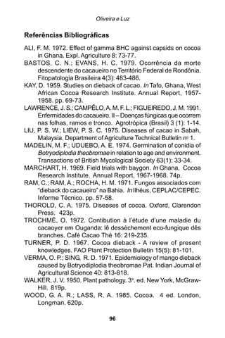 Oliveira e Luz

Referências Bibliográficas
ALI, F. M. 1972. Effect of gamma BHC against capsids on cocoa
     in Ghana. Expl. Agriculture 8: 73-77.
BASTOS, C. N.; EVANS, H. C. 1979. Ocorrência da morte
     descendente do cacaueiro no Território Federal de Rondônia.
     Fitopatologia Brasileira 4(3): 483-486.
KAY, D. 1959. Studies on dieback of cacao. In Tafo, Ghana, West
     African Cocoa Research Institute. Annual Report, 1957-
     1958. pp. 69-73.
LAWRENCE, J. S.; CAMPÊLO, A. M. F. L.; FIGUEIREDO, J. M. 1991.
     Enfermidades do cacaueiro. II – Doenças fúngicas que ocorrem
     nas folhas, ramos e tronco. Agrotrópica (Brasil) 3 (1): 1-14.
LIU, P. S. W.; LIEW, P. S. C. 1975. Diseases of cacao in Sabah,
     Malaysia. Department of Agriculture Technical Bulletin n0 1.
MADELIN, M. F.; UDUEBO, A. E. 1974. Germination of conidia of
     Botryodiplodia theobromae in relation to age and environment.
     Transactions of British Mycological Society 63(1): 33-34.
MARCHART, H. 1969. Field trials with baygon. In Ghana, Cocoa
     Research Institute. Annual Report, 1967-1968. 74p.
RAM, C.; RAM, A.; ROCHA, H. M. 1971. Fungos associados com
     “dieback do cacaueiro” na Bahia. In Ilhéus, CEPLAC/CEPEC.
     Informe Técnico. pp. 57-58.
THOROLD, C. A. 1975. Diseases of cocoa. Oxford, Clarendon
     Press. 423p.
TROCHMÉ, O. 1972. Contibution à l’étude d’une maladie du
     cacaoyer em Ouganda: lê dessèchement eco-fungique dês
     branches. Café Cacao Thé 16: 219-235.
TURNER, P. D. 1967. Cocoa dieback - A review of present
     knowledges. FAO Plant Protection Bulletin 15(5): 81-101.
VERMA, O. P.; SING, R. D. 1971. Epidemiology of mango dieback
     caused by Botryodiplodia theobromae Pat. Indian Journal of
     Agricultural Science 40: 813-818.
WALKER, J. V. 1950. Plant pathology. 3a. ed. New York, McGraw-
     Hill. 819p.
WOOD, G. A. R.; LASS, R. A. 1985. Cocoa. 4 ed. London,
     Longman. 620p.

                               96
 