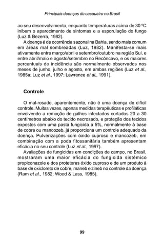 Principais doenças do cacaueiro no Brasil

ao seu desenvolvimento, enquanto temperaturas acima de 30 ºC
inibem o aparecimento de sintomas e a esporulação do fungo
(Luz & Bezerra, 1982).
    A doença é de ocorrência sazonal na Bahia, sendo mais comum
em áreas mal sombreadas (Luz, 1982). Manifesta-se mais
ativamente entre março/abril e setembro/outubro na região Sul, e
entre abril/maio e agosto/setembro no Recôncavo, e os maiores
percentuais de incidência são normalmente observados nos
meses de junho, julho e agosto, em ambas regiões (Luz et al.,
1985a; Luz et al., 1997; Lawrence et al., 1991).


  Controle

   O mal-rosado, aparentemente, não é uma doença de difícil
controle. Muitas vezes, apenas medidas terapêuticas e profiláticas
envolvendo a remoção de galhos infectados cortados 20 a 30
centímetros abaixo do tecido necrosado, e proteção dos tecidos
expostos com uma pasta fungicida a 5%, normalmente à base
de cobre ou mancozeb, já proporciona um controle adequado da
doença. Pulverizações com óxido cuproso e mancozeb, em
combinação com a poda fitossanitária também apresentam
eficácia no seu controle (Luz et al., 1997).
   Avaliações de fungicidas em condições de campo, no Brasil,
mostraram uma maior eficácia do fungicida sistêmico
propiconazole e dos protetores óxido cuproso e de um produto à
base de oxicloreto de cobre, maneb e zineb no controle da doença
(Ram et al., 1982; Wood & Lass, 1985).




                                99
 