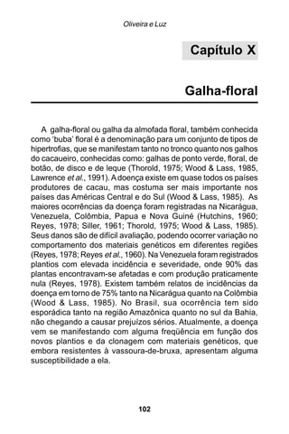 Oliveira e Luz


                                             Capítulo X


                                            Galha-floral

   A galha-floral ou galha da almofada floral, também conhecida
como ‘buba’ floral é a denominação para um conjunto de tipos de
hipertrofias, que se manifestam tanto no tronco quanto nos galhos
do cacaueiro, conhecidas como: galhas de ponto verde, floral, de
botão, de disco e de leque (Thorold, 1975; Wood & Lass, 1985,
Lawrence et al., 1991). A doença existe em quase todos os países
produtores de cacau, mas costuma ser mais importante nos
países das Américas Central e do Sul (Wood & Lass, 1985). As
maiores ocorrências da doença foram registradas na Nicarágua,
Venezuela, Colômbia, Papua e Nova Guiné (Hutchins, 1960;
Reyes, 1978; Siller, 1961; Thorold, 1975; Wood & Lass, 1985).
Seus danos são de difícil avaliação, podendo ocorrer variação no
comportamento dos materiais genéticos em diferentes regiões
(Reyes, 1978; Reyes et al., 1960). Na Venezuela foram registrados
plantios com elevada incidência e severidade, onde 90% das
plantas encontravam-se afetadas e com produção praticamente
nula (Reyes, 1978). Existem também relatos de incidências da
doença em torno de 75% tanto na Nicarágua quanto na Colômbia
(Wood & Lass, 1985). No Brasil, sua ocorrência tem sido
esporádica tanto na região Amazônica quanto no sul da Bahia,
não chegando a causar prejuízos sérios. Atualmente, a doença
vem se manifestando com alguma freqüência em função dos
novos plantios e da clonagem com materiais genéticos, que
embora resistentes à vassoura-de-bruxa, apresentam alguma
susceptibilidade a ela.




                               102
 