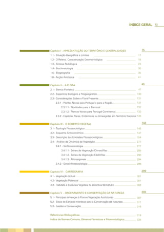 13




Capítulo I - APRESENTAÇÃO DO TERRITÓRIO E GENERALIDADES                          15
1.1 - Situação Geográfica e Limites                                        17
1.2 - O Relevo: Caracterização Geomorfológica                              18
1.3 - Síntese Pedológica                                                   23
1.4 - Bioclimatologia                                                      30
1.5 - Biogeografia                                                         35
1.6 - Acção Antrópica                                                      41


Capítulo II - A FLORA                                                            45
2.1 - Elenco Florístico                                                    47
2.2 - Espectros Biológico e Fitogeográfico                                130
2.3 - Considerações Sobre a Flora Presente                                131
     2.3.1 - Plantas Novas para Portugal e para a Região                  131
          2.3.1.1 - Novidades para o Barrocal                             131
          2.3.1.2 - Plantas Novas para Portugal Continental               133
     2.3.2 - Espécies Raras, Endémicas ou Ameaçadas em Território Nacional 135


Capítulo III - O COBERTO VEGETAL                                                 143
3.1 - Tipologia Fitossociológica                                          145
3.2 - Esquema Sintaxonómico                                               147
3.3 - Descrição das Unidades Fitossociológicas                            154
3.4 - Análise da Dinâmica da Vegetação                                    277
     3.4.1 - Sinfitossociologia                                           277
          3.4.1.1 - Séries de Vegetação Climatófilas                      280
          3.4.1.2 - Séries de Vegetação Edafófilas                        290
          3.4.1.3 - Microsigmeta                                          294
     3.4.2 - Geosinfitossociologia                                        296


Capítulo IV - CARTOGRAFIA                                                        299
4.1 - Vegetação Actual                                                    301
4.2 - Vegetação Potencial                                                 301
4.3 - Habitats e Espécies Vegetais da Directiva 92/43/CEE                 302


Capítulo V - ORDENAMENTO E CONSERVAÇÃO DA NATUREZA                               305
5.1 - Principais Ameaças à Flora e Vegetação Autóctones                   307
5.2 - Sítios de Elevado Interesse para a Conservação da Natureza          311
5.3 - Gestão e Conservação                                                316


Referências Bibliográficas                                                319
Indice de Nomes Comuns, Géneros Florísticos e Fitossociológico            335
 