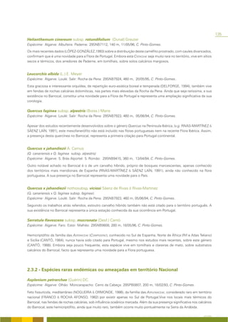 135
Helianthemum cinereum subsp. rotundifolium (Dunal) Greuter
Espécime: Algarve: Albufeira: Paderne: 29SNB7112, 140 m, 11/05/96, C. Pinto-Gomes.
Os mais recentes dados (LÓPEZ-GONZÁLEZ,1993) sobre a distribuição deste caméfito prostrado, com caules divaricados,
confirmam que é uma novidade para a Flora de Portugal. Embora esta CISTACEAE seja muito rara no território, vive em sítios
secos e térmicos, dos arredores de Paderne, em tomilhais, sobre solos calcários margosos.


Leucorchis albida (L.) E. Meyer
Espécime: Algarve: Loulé: Salir: Rocha da Pena: 29SNB7924, 460 m, 20/05/95, C. Pinto-Gomes.

Esta graciosa e interessante orquídea, de repartição euro-asiática boreal e temperada (DELFORGE, 1994), também vive
em fendas de rochas calcárias dolomíticas, nas partes mais elevadas da Rocha da Pena. Ainda que seja raríssima, a sua
existência no Barrocal, constitui uma novidade para a Flora de Portugal e representa uma ampliação significativa da sua
corologia.

Quercus faginea subsp. alpestris (Boiss.) Maire
Espécime: Algarve: Loulé: Salir: Rocha da Pena: 29SNB7923, 460 m, 05/06/94, C. Pinto-Gomes.

Apesar dos estudos recentemente desenvolvidos sobre o género Quercus na Península Ibérica, (v.g. RIVAS-MARTÍNEZ &
SÁENZ LAÍN, 1991), este mesofanerófito não está incluído nas floras portuguesas nem na recente Flora Ibérica. Assim,
a presença desta quercínea no Barrocal, representa a primeira citação para Portugal continental.


Quercus x jahandiezii A. Camus
(Q. canariensis x Q. faginea subsp. alpestris)
Espécime: Algarve: S. Brás Alportel: S. Romão: 29SNB9415, 360 m, 13/04/94, C. Pinto-Gomes.

Outro notável achado no Barrocal é o de um carvalho híbrido, próprio de bosques marcescentes, apenas conhecido
dos territórios mais meridionais de Espanha (RIVAS-MARTÍNEZ & SÁENZ LAÍN, 1991), ainda não conhecido na flora
portuguesa. A sua presença no Barrocal representa uma novidade para o País.


Quercus x jahandiezii nothosubsp. viciosi Sáenz de Rivas & Rivas-Martínez
(Q. canariensis x Q. faginea subsp. faginea)
Espécime: Algarve: Loulé: Salir: Rocha da Pena: 29SNB7923, 460 m, 05/06/94, C. Pinto-Gomes.

Seguindo os trabalhos atrás referidos, estoutro carvalho híbrido também não está citado para o território português. A
sua existência no Barrocal representa a única estação conhecida da sua ocorrência em Portugal.

Serratula flavescens subsp. mucronata (Desf.) Cantó
Espécime: Algarve: Faro: Estoi: Malhão: 29SNB9808, 280 m, 18/05/96, C. Pinto-Gomes.

Hemicriptófito da família das ASTERACEAE (COMPOSITAE), conhecido no Sul de Espanha, Norte de África (Rif e Atlas Teliano)
e Sicília (CANTÓ, 1984), nunca havia sido citado para Portugal, mesmo nos estudos mais recentes, sobre este género
(CANTÓ, 1988). Embora seja pouco frequente, esta espécie vive em tomilhais e clareiras de mato, sobre substratos
calcários do Barrocal, facto que representa uma novidade para a Flora portuguesa.




2.3.2 - Espécies raras endémicas ou ameaçadas em território Nacional

Asplenium petrarchae (Guérin) DC.
Espécime: Algarve: Olhão: Moncarapacho: Cerro da Cabeça: 29SPB0807, 200 m, 18/02/93, C. Pinto-Gomes.

Feto fissurícola, mediterrâneo (NOGUEIRA & ORMONDE, 1986), da família das ASPLENIACEAE, considerado raro em território
nacional (FRANCO & ROCHA AFONSO, 1982) por existir apenas no Sul de Portugal.Vive nos locais mais térmicos do
Barrocal, nas fendas de rochas calcárias, sob influência oceânica marcada. Além da sua presença significativa nos calcários
do Barrocal, este hemicriptófito, ainda que muito raro, também ocorre muito pontualmente na Serra da Arrábida.

                                                                                                                     A FLORA
 