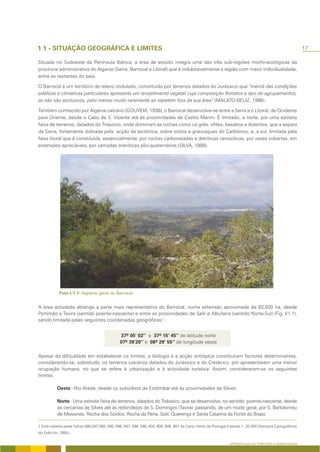 17

Situada no Sudoeste da Península Ibérica, a área de estudo integra uma das três sub-regiões morfo-ecológicas da
província administrativa do Algarve (Serra, Barrocal e Litoral) que é indubitavelmente a região com maior individualidade,
entre as restantes do país.

O Barrocal é um território de relevo ondulado, constituído por terrenos datados do Jurássico que “mercê das condições
edáficas e climáticas particulares apresenta um revestimento vegetal cuja composição florística e tipo de agrupamentos,
se não são exclusivos, pelo menos muito raramente se repetem fora da sua área” (MALATO-BELIZ, 1986).

Também conhecido por Algarve calcário (GOUVEIA, 1938), o Barrocal desenvolve-se entre a Serra e o Litoral, de Ocidente
para Oriente, desde o Cabo de S. Vicente até às proximidades de Castro Marim. É limitado, a norte, por uma estreita
faixa de terrenos, datados do Triássico, onde dominam as rochas como os grés, ofites, basaltos e doleritos, que a separa
da Serra, fortemente dobrada pela acção da tectónica, sobre xistos e grauvaques do Carbónico, e, a sul, limitada pela
faixa litoral que é constituída, essencialmente, por rochas carbonatadas e detríticas cenozóicas, por vezes cobertas, em
extensões apreciáveis, por camadas areníticas plio-quaternárias (SILVA, 1988).




A área estudada abrange a parte mais representativa do Barrocal, numa extensão aproximada de 82.000 ha, desde
Portimão a Tavira (sentido poente-nascente) e entre as proximidades de Salir e Albufeira (sentido Norte-Sul) (Fig. I/1.1),
sendo limitada pelas seguintes coordenadas geográficas1:




Apesar da dificuldade em estabelecer os limites, a litologia e a acção antrópica constituíram factores determinantes,
considerando-se, sobretudo, os terrenos calcários datados do Jurássico e do Cretácico, por apresentarem uma menor
ocupação humana, no que se refere à urbanização e à actividade turística. Assim, consideraram-se os seguintes
limites:

                      - Rio Arade, desde os subúrbios de Estômbar até às proximidades de Silves.

                 - Uma estreita faixa de terrenos, datados do Triássico, que se desenvolve, no sentido poente-nascente, desde
           as cercanias de Silves até às redondezas de S. Domingos (Tavira), passando, de um modo geral, por S. Bartolomeu
           de Messines, Rocha dos Soidos, Rocha da Pena, Salir, Querença e Santa Catarina da Fonte do Bispo.

1 Está coberta pelas folhas 586,587,588, 595, 596, 597, 598, 599, 604, 605, 606, 607 da Carta militar de Portugal à escala 1: 25 000 (Serviços Cartográficos
do Exército, 1950).

                                                                                                                   APRESENTAÇÃO DO TERRITÓRIO E GENERALIDADES
 