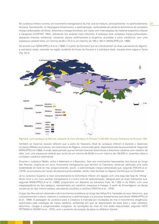 No Jurássico Inferior ocorreu um movimento transgressivo do mar, que se traduziu, principalmente, no aprofundamento                         21
da bacia, favorecendo, no Hetangiano-Sinemuriano, a sedimentação carbonatada de calcários dolomíticos do complexo
margo-carbonatado de Silves, dolomias e margas bicolores, por vezes com intercalações de material evaporítico (Gesso
e Sal-gema) (CHOFFAT, 1987), sobretudo nos andares mais inferiores. A sobrepor este complexo margo-carbonatado,
aparecem brechas vulcânicas, contendo clastos sedimentares e eruptivos, escoadas e tufos vulcânicos, com uma
espessura variável entre um mínimo de 60 a 70 m e um máximo de 160 a 180 m (MANUPPELLA, 1988).

De acordo com MANUPPELLA et al. (1988), é a partir do Carixiano que se individualizam as duas sub-bacias do Algarve:
a sub-bacia oeste, centrada na região ocidental da fossa da Sinceira e a sub-bacia leste, situada entre Lagoa e Tavira
(Fig. I/2.3).




        - Carta geológica do Barrocal. Adaptado da Carta Geológica de Portugal (1:500.000), Serviços Geológicos de Portugal, 1992.

Também os mesmos autores referem que a partir do Toarciano (final do Jurássico Inferior) e durante o Aaleniano
(Jurássico Médio) se produziu, em toda a bacia do Algarve, uma erosão geral, responsável pela lacuna existente. Seguindo
MANUPPELLA (1988), é ainda neste período que se formam brechas dolomíticas e dolomitos calcários com nódulos de
sílex, com uma espessura variável que oscila de um mínimo de 50-60 m a um máximo de 150-200 m, assentes sobre o
complexo vulcânico sedimentar.

Durante o Jurássico Médio, entre o Aaleniano e o Bajociano, face aos movimentos basculantes dos blocos ao longo
das flexuras, origina-se um novo movimento transgressivo que termina no Caloviano, tendo-se verificado uma certa
estabilidade do nível do mar, proporcionando, assim, a sedimentação margo-carbonatada que, segundo ROCHA et al.
(1979), se processou em zonas de pequena profundidade, sendo mais fechada no Algarve Central que no Ocidental.

Já no Jurássico Superior, e mais concretamente no Oxfordiano inferior, em ligação com uma segunda fase de “rifting”,
dá-se início a um novo período transgressivo e a outro ciclo de sedimentação, desigual para as duas sub-bacias que,
segundo MANUPPELLA et al. (1988), proporciona um depósito na sub-bacia Este, de 1.000 m do Malm, com uma
megasequência do tipo pelágico, representado por calcários margosos e margas. A partir do Kimeridgiano, as fácies
tornam-se do tipo marino-salobra, abundando oncólitos e carófitos (ROCHA et al., 1979).

O jogo das flexuras em distensão e de movimentos eustáticos ao longo das falhas N-S, herdadas do soco Hercínico, que
compartimentam a bacia, voltaram a condicionar a sedimentação e a provocar biselamentos para Norte (MANUPPELLA
et al., 1988). A passagem do Jurássico para o Cretácico é marcada por oscilações do mar e movimentos orogénicos,
acentuados pela instalação de meios salobros, ambientes em que se depositaram da base para o topo calcários,
dolomitos, margas e conglomerados margosos. As oscilações do nível do mar estão relacionadas, segundo HAYS
PITTMAN (in DEWEY et al., 1973), com o aumento da acreção da placa no Atlântico Central.



                                                                                               APRESENTAÇÃO DO TERRITÓRIO E GENERALIDADES
 