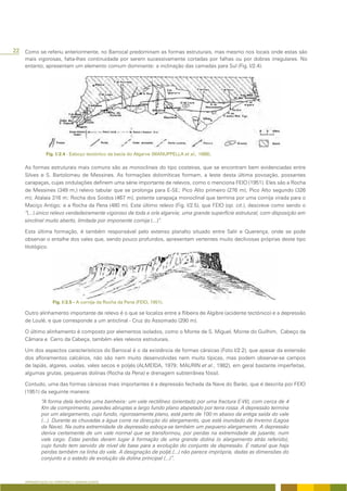 22 Como se referiu anteriormente, no Barrocal predominam as formas estruturais, mas mesmo nos locais onde estas são
    mais vigorosas, falta-lhes continuidade por serem sucessivamente cortadas por falhas ou por dobras irregulares. No
    entanto, apresentam um elemento comum dominante: a inclinação das camadas para Sul (Fig. I/2.4).




                             Esboço tectónico da bacia do Algarve (MANUPPELLA et al., 1988).

    As formas estruturais mais comuns são as monoclinais do tipo costeiras, que se encontram bem evidenciadas entre
    Silves e S. Bartolomeu de Messines. As formações dolomíticas formam, a leste desta última povoação, possantes
    carapaças, cujas ondulações definem uma série importante de relevos, como o menciona FEIO (1951). Eles são a Rocha
    de Messines (349 m,) relevo tabular que se prolonga para E-SE; Pico Alto primeiro (276 m); Pico Alto segundo (326
    m); Atalaia 316 m; Rocha dos Soidos (467 m), potente carapaça monoclinal que termina por uma cornija virada para o
    Maciço Antigo; e a Rocha da Pena (480 m). Este último relevo (Fig. I/2.5), que FEIO (op. cit.), descreve como sendo o
    “(...) único relevo verdadeiramente vigoroso de toda a orla algarvia; uma grande superfície estrutural, com disposição em
    sinclinal muito aberto, limitada por imponente cornija (...)”.

    Esta última formação, é também responsável pelo extenso planalto situado entre Salir e Querença, onde se pode
    observar o entalhe dos vales que, sendo pouco profundos, apresentam vertentes muito declivosas próprias deste tipo
    litológico.




                               - A cornija da Rocha da Pena (FEIO, 1951).

    Outro alinhamento importante de relevo é o que se localiza entre a Ribeira de Algibre (acidente tectónico) e a depressão
    de Loulé, e que corresponde a um anticlinal - Cruz do Assomado (290 m).

    O último alinhamento é composto por elementos isolados, como o Monte de S. Miguel, Monte do Guilhim, Cabeço da
    Câmara e Cerro da Cabeça, também eles relevos estruturais.

    Um dos aspectos característicos do Barrocal é o da existência de formas cársicas (Foto I/2.2), que apesar da extensão
    dos afloramentos calcários, não são nem muito desenvolvidas nem muito típicas, mas podem observar-se campos
    de lapiás, algares, uvalas, vales secos e poljés (ALMEIDA, 1979; MAURIN et al., 1982), em geral bastante imperfeitas,
    algumas grutas, pequenas dolinas (Rocha da Pena) e drenagem subterrânea fóssil.

    Contudo, uma das formas cársicas mais importantes é a depressão fechada da Nave do Barão, que é descrita por FEIO
    (1951) da seguinte maneira:
             “A forma dela lembra uma banheira: um vale rectilíneo (orientado por uma fractura E-W), com cerca de 4
             Km de comprimento, paredes abruptas e largo fundo plano atapetado por terra rossa. A depressão termina
             por um alargamento, cujo fundo, rigorosamente plano, está perto de 100 m abaixo da antiga saída do vale
             (...). Durante as chuvadas a água corre na direcção do alargamento, que está inundado de Inverno (Lagoa
             da Nave). Na outra extremidade da depressão esboça-se também um pequeno alargamento. A depressão
             deriva certamente de um vale normal que se transformou, por perdas na extremidade de jusante, num
             vale cego. Estas perdas deram lugar à formação de uma grande dolina (o alargamento atrás referido),
             cujo fundo tem servido de nível de base para a evolução do conjunto da depressão. É natural que haja
             perdas também na linha do vale. A designação de poljé.(...) não parece imprópria, dadas as dimensões do
             conjunto e o estado de evolução da dolina principal (...)”.



    APRESENTAÇÃO DO TERRITÓRIO E GENERALIDADES
 