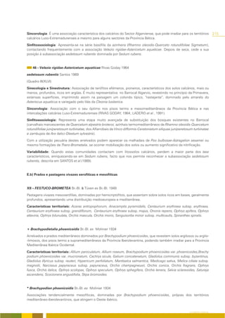 Sincorologia: É uma associação característica dos calcários do Sector Algarviense, que pode irradiar para os territórios        215
calcários Luso-Extremadurenses e mesmo para alguns sectores da Província Bética.

Sinfitossociologia: Apresenta-se na série basófila da azinheira (Rhamno oleoidis-Querceto rotundifoliae Sigmetum),
contactando frequentemente com a associação Velezio rigidae-Astericetum aquaticae. Depois de seca, cede a sua
posição à subassociação sedetosum rubentis dominada por Sedum rubens.



    46 - Velezio rigidae-Astericetum aquaticae Rivas Goday 1964

sedetosum rubentis Santos 1989

(Quadro III/XLVI)

Sinecologia e Sinestrutura: Associação de terófitos efémeros, pioneiros, característicos dos solos calcários, mais ou
menos, profundos, ricos em argilas. É muito representativa no Barrocal Algarvio, revestindo no princípio da Primavera,
extensas superfícies, imprimindo assim na paisagem um colorido típico, “rastejante”, dominado pelo amarelo do
Asteriscus aquaticus e variegado pelo lilás da Cleonia lusitanica.

Sincorologia: Associação com o seu óptimo nos pisos termo e mesomediterrâneos da Província Bética e nas
intercalações calcárias Luso-Extremadurenses (RIVAS GODAY, 1964; LADERO et al., 1991).

Sinfitossociologia: Representa uma etapa muito avançada de substituição dos bosques existentes no Barrocal
(carvalhais marcescentes de Quercetum alpestris-broteroi, azinhais termomediterrâneos de Rhamno oleoidis-Quercetum
rotundifoliae juniperetosum turbinatae, dos Alfarrobais de Vinco difformis-Ceratonietum siliquae juniperetosum turbinatae
e zambujais de Aro italici-Oleetum sylvestris).

Com a utilização pecuária destes arrelvados podem aparecer os malhadais de Poo bulbosae-Astragalion sesamei ou
mesmo formações de Thero-Brometalia, se ocorrer mobilização dos solos ou aumento significativo da nitrificação.

Variabilidade: Quando estas comunidades contactam com litossolos calcários, perdem a maior parte dos taxa
característicos, enriquecendo-se em Sedum rubens, facto que nos permite reconhecer a subassociação sedetosum
rubentis, descrita em SANTOS et al.(1989).



E.b) Prados e pastagens vivazes xerofíticas e mesofíticas



XII – FESTUCO-BROMETEA Br.-Bl. & Tüxen ex Br.-Bl. 1949

Pastagens vivazes mesoxerófilas, dominadas por hemicriptófitos, que assentam sobre solos ricos em bases, geralmente
profundos, apresentando uma distribuição medioeuropeia e mediterrânea.

Características territoriais: Aceras antropophorum, Anacamptis pyramidalis, Centaurium erythraea subsp. erythraea,
Centaurium erythraea subsp. grandiflorum, Centaurium erythraea subsp. majus, Ononis repens, Ophrys apifera, Ophrys
attaviria, Ophrys bilunulata, Orchis mascula, Orchis morio, Sanguisorba minor subsp. multicaulis, Spiranthes spiralis.



+ Brachypodietalia phoenicoidis Br.-Bl. ex Molinier 1934

Arrelvados e prados mediterrâneos dominados por Brachypodium phoenicoides, que revestem solos argilosos ou argilo-
-limosos, dos pisos termo a supramediterrâneos da Província Iberolevantina, podendo também irradiar para a Província
Mediterrânea Ibérica Ocidental.

Características territoriais: Allium paniculatum, Allium roseum, Brachypodium phoenicoides var. phoenicoides,Brachy
podium phoenicoides var. mucronatum, Cachrys sicula, Galium concatenatum, Gladiolus communis subsp. byzantinus,
Gladiolus illyricus subsp. reuteri, Hypericum perfoliatum, Mantisalca salmantica, Medicago sativa, Melica ciliata subsp.
magnolii, Narcissus papyraceus subsp. papyraceus, Orchis champagneuxii, Orchis conica, Orchis fragrans, Ophrys
fusca, Orchis italica, Ophrys scolopax, Ophrys speculum, Ophrys sphegifera, Orchis tenera, Salvia sclareoides, Satureja
ascendens, Scorzonera angustifolia, Stipa bromoides.



* Brachypodion phoenicoidis Br.-Bl. ex Molinier 1934

Associações tendencialmente mesofíticas, dominadas por Brachypodium phoenicoides, própias dos territórios
mediterrâneo-iberolevantinos, que atingem o Oeste ibérico.


                                                                                                            O COBERTO VEGETAL
 