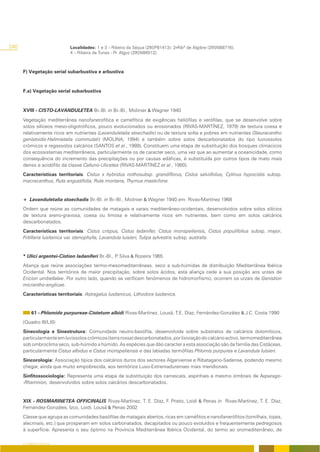 240                          Localidades: 1 e 3 – Ribeira da Séqua (29SPB1413); 2-Ribª de Algibre (29SNB8716);
                             4 – Ribeira de Tunes - Pr. Algoz (29SNB6512).



      F) Vegetação serial subarbustiva e arbustiva



      F.a) Vegetação serial subarbustiva



      XVIII - CISTO-LAVANDULETEA Br.-Bl. in Br.-Bl., Molinier & Wagner 1940

      Vegetação mediterrânea nanofanerofítica e camefítica de exigências heliófilas e xerófilas, que se desenvolve sobre
      solos silíceos meso-oligotróficos, pouco evolucionados ou erosionados (RIVAS-MARTÍNEZ, 1979) de textura coesa e
      relativamente ricos em nutrientes (Lavanduletalia stoechadis) ou de textura solta e pobres em nutrientes (Stauracantho
      genistoidis-Halimietalia commutati) (MOLINA, 1994) e também sobre solos descarbonatados do tipo luviossolos
      crómicos e regassolos calcários (SANTOS et al., 1989). Constituem uma etapa de substituição dos bosques climácicos
      dos ecossistemas mediterrâneos, particularmente os de caracter seco, uma vez que ao aumentar a oceanicidade, como
      consequência do incremento das precipitações ou por causas edáficas, é substituída por outros tipos de mato mais
      denso e acidófilo da classe Calluno-Ulicetea (RIVAS-MARTÍNEZ et al., 1980).
      Características territoriais: Cistus x hybridus nothosubsp. grandiflorus, Cistus salviifolius, Cytinus hypocistis subsp.
      macracanthus, Ruta angustifolia, Ruta montana, Thymus mastichina.


      + Lavanduletalia stoechadis Br.-Bl. in Br.-Bl., Molinier & Wagner 1940 em. Rivas-Martínez 1968
      Ordem que reúne as comunidades de matagais e xarais mediterrâneo-ocidentais, desenvolvidos sobre solos silícios
      de textura areno-gravosa, coesa ou limosa e relativamente ricos em nutrientes, bem como em solos calcários
      descarbonatados.
      Características territoriais: Cistus crispus, Cistus ladanifer, Cistus monspeliensis, Cistus populifolius subsp. major,
      Fritillaria lusitanica var. stenophylla, Lavandula luisieri, Tulipa sylvestris subsp. australis.


      * Ulici argentei-Cistion ladaniferi Br.-Bl., P Silva & Rozeira 1965
                                                    .
      Aliança que reúne associações termo-mesomediterrâneas, seco a sub-húmidas de distribuição Mediterrânea Ibérica
      Ocidental. Nos territórios de maior precipitação, sobre solos ácidos, esta aliança cede a sua posição aos urzais de
      Ericion umbellatae. Por outro lado, quando se verificam fenómenos de hidromorfismo, ocorrem os urzais de Genistion
      micrantho-anglicae.
      Características territoriais: Astragalus lusitanicus, Lithodora lusitanica.


           61 - Phlomido purpureae-Cistetum albidi Rivas-Martínez, Lousã, T.E. Díaz, Fernández-González & J.C. Costa 1990
      (Quadro III/LXI)
      Sinecologia e Sinestrutura: Comunidade neutro-basófila, desenvolvida sobre substratos de calcários dolomíticos,
      particularmente em luvissolos crómicos (terra rossa) descarbonatados, por lixiviação do calcário activo, termomediterrânea
      sob ombroclima seco, sub-húmido a húmido. As espécies que dão caracter a esta associação são da família das Cistáceas,
      particularmente Cistus albidus e Cistus monspeliensis e das labiadas termófilas Phlomis purpurea e Lavandula luisieri.
      Sincorologia: Associação típica dos calcários duros dos sectores Algarviense e Ribatagano-Sadense, podendo mesmo
      chegar, ainda que muito empobrecida, aos territórios Luso-Extremadurenses mais meridionais.
      Sinfitossociologia: Representa uma etapa de substituição dos carrascais, espinhais e mesmo zimbrais de Asparago-
      -Rhamnion, desenvolvidos sobre solos calcários descarbonatados.


      XIX - ROSMARINETEA OFFICINALIS Rivas-Martínez, T. E. Díaz, F. Prieto, Loidi & Penas in Rivas-Martínez, T. E. Díaz,
      Fernández-Gonzáles, Izco, Loidi, Lousã & Penas 2002
      Classe que agrupa as comunidades basófilas de matagais abertos, ricas em caméfitos e nanofanerófitos (tomilhais, tojais,
      alecrinais, etc.) que prosperam em solos carbonatados, decapitados ou pouco evoluídos e frequentemente pedregosos
      à superfície. Apresenta o seu óptimo na Província Mediterrânea Ibérica Ocidental, do termo ao oromediterrâneo, de

      O COBERTO VEGETAL
 