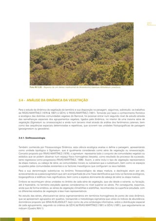 277




          Foto III/3.20 - Aspecto de um denso medronhal de Aristolochio baeticae-Arbutetum unedonis.




3.4 - ANÁLISE DA DINÂMICA DA VEGETAÇÃO

Para o estudo da dinâmica da vegetação do território e sua disposição na paisagem, seguimos, sobretudo, os trabalhos
de RIVAS-MARTÍNEZ (1976 & 1987) e GÉHU & RIVAS-MARTÍNEZ (1981). Tomando por base o conhecimento florístico
e ecológico das distintas comunidades vegetais do Barrocal, foi possível entrar num segundo nível de estudo através
das semelhanças espaciais dos agrupamentos vegetais, ligados pela dinâmica, no interior de uma mesma série de
vegetação (Sigmetum ou sinassociação) e ainda num terceiro nível através da análise dos fenómenos catenais, bem
como das sequências espaciais determinadas e repetitivas, que ocorrem nas unidades fitotopográficas de paisagem
(geosigmetum ou geossérie).


3.4.1- Sinfitossociologia


Também conhecida por Fitossociologia Dinâmica, esta ciência ecológica analisa e define a paisagem, apresentando
como unidade tipológica o Sigmetum, que é igualmente considerado como série de vegetação ou sinassociação.
Conceito proposto por RIVAS-MARTÍNEZ (1976), o sigmetum representa todo o conjunto de comunidades vegetais ou
estádios que se podem observar num espaço físico homogéneo (tessela), como resultado do processo da sucessão,
tanto regressiva como progressiva (RIVAS-MARTÍNEZ, 1996) Assim, a série inclui o tipo de vegetação representativo
da etapa madura, ou cabeça de série, as comunidades iniciais ou subseriais que a substituem, bem como os espaços
ocupados pelas comunidades existentes e os factores mesológicos que configuram os seus habitats.
Para a sua denominação substitui-se no binómio fitossociológico da etapa madura, a declinação etum por eto,
acrescentando-se a palavra sigmetum que vem acompanhada de uma frase identificativa que inclui os factores ecológicos,
biogeográficos e edáficos mais significativos, bem como a espécie dominante da cabeça de série ou etapa madura.
Embora se reconheçam várias unidades no âmbito de cada série de vegetação, que vão desde a variante, ou faciação,
até à hipersérie, no território estudado apenas consideramos no nível superior as séries. Por conseguinte, expomos,
ainda que de forma sintética, as séries de vegetação climatófilas e edafófilas, reconhecidas na superfície estudada, com
os diferentes estadios de vegetação e taxa mais representativos.
No estudo das séries, efectuaram-se vários sigmainventários em territórios homogéneos do ponto de vista dinâmico,
que se apresentam agrupados em quadros, transpondo a metodologia sigmatista que utiliza os índices de abundância-
dominância proposto por BRAUN-BLANQUET, bem como de uma simbologia informativa, sobre a distribuição espacial
de cada agrupamento, seguindo os critérios de GÉHU & RIVAS-MARTÍNEZ (1981) e GÉHU (1991), que seguidamente se
indicam (Quadro III/4.1).


                                                                                                           O COBERTO VEGETAL
 