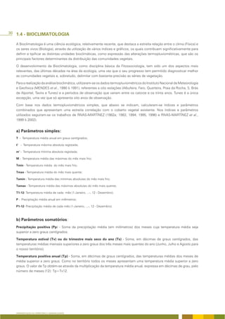30 1.4 - BIOCLIMATOLOGIA

   A Bioclimatologia é uma ciência ecológica, relativamente recente, que destaca a estreita relação entre o clima (Física) e
   os seres vivos (Biologia), através da utilização de vários índices e gráficos, os quais contribuem significativamente para
   definir e tipificar as distintas unidades bioclimáticas, como expressão das alterações termopluviométricas, que são os
   principais factores determinantes da distribuição das comunidades vegetais.

   O desenvolvimento da Bioclimatologia, como disciplina básica da Fitossociologia, tem sido um dos aspectos mais
   relevantes, das últimas décadas na área da ecologia, uma vez que o seu progresso tem permitido diagnosticar melhor
   as comunidades vegetais e, sobretudo, delimitar com bastante precisão as séries de vegetação.

   Para a realização da análise bioclimática, utilizaram-se os dados termopluviométricos do Instituto Nacional de Meteorologia
   e Geofisica (MENDES et al., 1990 & 1991), referentes a oito estações (Albufeira, Faro, Quarteira, Praia da Rocha, S. Brás
   de Alportel, Tavira e Tunes) e a períodos de observação que variam entre os catorze e os trinta anos. Tunes é a única
   excepção, uma vez que só apresenta oito anos de observação.

   Com base nos dados termopluviométricos simples, que abaixo se indicam, calcularam-se índices e parâmetros
   combinados que apresentam uma estreita correlação com o coberto vegetal existente. Nos índices e parâmetros
   utilizados seguiram-se os trabalhos de RIVAS-MARTÍNEZ (1982a; 1983; 1994; 1995, 1996) e RIVAS-MARTÍNEZ et al.,
   1999 & 2002).


   a) Parâmetros simples:
   T - Temperatura média anual em graus centígrados;

   t’ - Temperatura máxima absoluta registada;

   m’ - Temperatura mínima absoluta registada;

   M - Temperatura média das máximas do mês mais frio;

   Tmin - Temperatura média do mês mais frio;

   Tmax - Temperatura média do mês mais quente;

   Tamin - Temperatura média das mínimas absolutas do mês mais frio;

   Tamax - Temperatura média das máximas absolutas do mês mais quente;

   T1-12- Temperatura média de cada mês (1-Janeiro, ...-, 12 - Dezembro);

   P - Precipitação média anual em milímetros;

   P1-12- Precipitação média de cada mês (1-Janeiro, ...-, 12 - Dezembro).



   b) Parâmetros somatórios:
   Precipitação positiva (Pp) - Soma da precipitação média (em milímetros) dos meses cuja temperatura média seja
   superior a zero graus centígrados.

   Temperatura estival (Tv) ou do trimestre mais seco do ano (Ts) - Soma, em décimas de graus centígrados, das
   temperaturas médias mensais superiores a zero graus dos três meses mais quentes do ano (Junho, Julho e Agosto para
   o nosso território).

   Temperatura positiva anual (Tp) - Soma, em décimas de graus centígrados, das temperaturas médias dos meses de
   média superior a zero graus. Como no território todos os meses apresentam uma temperatura média superior a zero
   graus. O valor de Tp obtém-se através da multiplicação da temperatura média anual, expressa em décimas de grau, pelo
   número de meses (12): Tp=Tx12.




   APRESENTAÇÃO DO TERRITÓRIO E GENERALIDADES
 