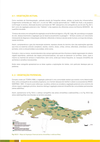 301
4.1 - VEGETAÇÃO ACTUAL

Como resultado da fotointerpretação, realizada através de fotografias aéreas, obtidas na banda dos infravermelhos
(vulgarmente conhecidas por “falsa cor”), no ano de 1990, à escala aproximada de 1:15000 (vôo Acel), e da posterior
confirmação no terreno, efectuada durante a primavera de 1997, esboçamos uma cartografia do uso do solo (Fig. I/6.1),
bem como da vegetação potencial e dos “Habitats” e das espécies dos diferentes anexos da Directiva 92/43/CEE, da
superfície estudada.

“Embora não exista uma cartografia da vegetação actual do Barrocal algarvio, a Fig. I/6.1 (pág. 44), que esboça a ocupação
do solo, destaca levemente a vegetação que se observa actualmente na paisagem.”. Tal facto constitui um instrumento
interessante de diagnose e interpretação ambiental, reflectindo a intensa e secular accão humana, ao longo dos tempos,
nestes territórios.

Assim, compreende-se o grau de intervenção existente, expresso através do domínio claro das explorações agrícolas
que inclui os sistemas culturais complexos, estufas, viveiros, olivais, vinhas, citrinos, alfarrobais, amendoais e outros
pomares, como os de pomoideas e prunoideas, entre outras.

Contudo o, mais ou menos, recente abandono dos campos agrícolas permite e favorece a rápida regeneração do coberto
vegetal espontâneo, sobretudo das etapas primocolonizadoras, nas quais se destacam os tomilhais, xarais, tojais e
mesmo os machiais de carrasco e medronheiro, bem como, ainda que menos frequente, os bosques climatófilos de
azinheiras e carvalhos marcescentes.

Ainda nesta cartografia apresentam-se as áreas sujeitas a explorações de inertes, com particular destaque para as
pedreiras.




4. 2 - VEGETAÇÃO POTENCIAL

Conceito criado por TÜXEN (1956), a vegetação potencial é uma comunidade estável que existiria numa determinada
área, como consequência da sucessão progressiva, se o homem deixasse de interferir e alterar os ecossistemas (RIVAS-
MARTÍNEZ, 1997). O mesmo autor refere que, na prática, embora se considere a vegetação potencial como sinónimo de
clímax e igual a vegetação primitiva, devemos distinguir vegetação potencial climatófila das comunidades permanentes
(séries edafófilas).

Assim, apresenta-se na Fig. IV/2.2, o esboço cartográfico das séries climatófilas e edafoxerófilas, e na Fig. IV/2.2 das
séries edafohigrófilas reconhecidas no território estudado.




Fig. IV/2.1 – Mapa da Vegetação Potencial (séries climatófilas e edafoxerófilas).


                                                                                                       CARTOGRAFIA DA VEGETAÇÃO
 