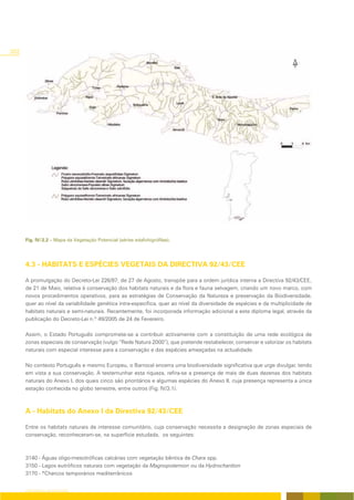 302




      Fig. IV/2.2 – Mapa da Vegetação Potencial (séries edafohigrófilas).




      4.3 - HABITATS E ESPÉCIES VEGETAIS DA DIRECTIVA 92/43/CEE

      A promulgação do Decreto-Lei 226/97, de 27 de Agosto, transpõe para a ordem jurídica interna a Directiva 92/43/CEE,
      de 21 de Maio, relativa à conservação dos habitats naturais e da flora e fauna selvagem, criando um novo marco, com
      novos procedimentos operativos, para as estratégias de Conservação da Natureza e preservação da Biodiversidade,
      quer ao nível da variabilidade genética intra-específica, quer ao nível da diversidade de espécies e da multiplicidade de
      habitats naturais e semi-naturais. Recentemente, foi incorporada informação adicional a este diploma legal, através da
      publicação do Decreto-Lei n.º 49/2005 de 24 de Fevereiro.

      Assim, o Estado Português compromete-se a contribuír activamente com a constituição de uma rede ecológica de
      zonas especiais de conservação (vulgo “Rede Natura 2000”), que pretende restabelecer, conservar e valorizar os habitats
      naturais com especial interesse para a conservação e das espécies ameaçadas na actualidade.

      No contexto Português e mesmo Europeu, o Barrocal encerra uma biodiversidade significativa que urge divulgar, tendo
      em vista a sua conservação. A testemunhar esta riqueza, refira-se a presença de mais de duas dezenas dos habitats
      naturais do Anexo I, dos quais cinco são prioritários e algumas espécies do Anexo II, cuja presença representa a única
      estação conhecida no globo terrestre, entre outros (Fig. IV/3.1).



      A - Habitats do Anexo I da Directiva 92/43/CEE

      Entre os habitats naturais de interesse comunitário, cuja conservação necessita a designação de zonas especiais de
      conservação, reconheceram-se, na superfície estudada, os seguintes:



      3140 - Águas oligo-mesotróficas calcárias com vegetação bêntica de Chara spp.
      3150 - Lagos eutróficos naturais com vegetação da Magnopotamion ou da Hydrocharition
      3170 - *Charcos temporários mediterrânicos


      CARTOGRAFIA DA VEGETAÇÃO
 