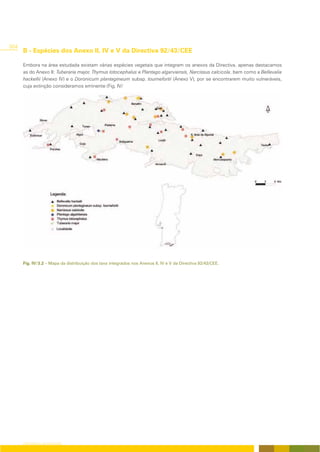 304
      B - Espécies dos Anexo II, IV e V da Directiva 92/43/CEE

      Embora na área estudada existam várias espécies vegetais que integram os anexos da Directiva, apenas destacamos
      as do Anexo II: Tuberaria major, Thymus lotocephalus e Plantago algarviensis, Narcissus calcicola, bem como a Bellevalia
      hackellii (Anexo IV) e o Doronicum plantagineum subsp. tournefortii (Anexo V), por se encontrarem muito vulneráveis,
      cuja extinção consideramos eminente (Fig. IV/




      Fig. IV/3.2 – Mapa da distribuição dos taxa integrados nos Anexos II, IV e V da Directiva 92/43/CEE.




      CARTOGRAFIA DA VEGETAÇÃO
 