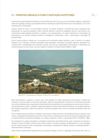 5.1 - PRINCIPAIS AMEAÇAS À FLORA E VEGETAÇÃO AUTÓCTONES                                                                            307



Conhecidas as particularidades biofísicas e a flora do Barrocal, bem como as suas comunidades vegetais e respectivas
séries de vegetação, esboçou-se cartograficamente a distribuição espacial das fitocenoses e das espécies, com maior
interesse para a conservação.

Embora, desde há muito, as comunidades humanas, se tenham instalado e transformado estas superfícies para
aproveitarem os recursos existentes, ainda é possível observar manchas de vegetação natural e semi-natural, com
interessantes potencialidades produtivas e estéticas, que desempenham um papel importante na manutenção de
ecossistemas com elevado interesse científico e paisagístico, fundamentais para a preservação e valorização da
biodiversidade.

Assim, durante milénios, assistiu-se a um processo de humanização destes territórios, onde o Homem, em relativo
equilíbrio com a Natureza, introduziu alterações nestas paisagens, resultantes de acções colectivas, baseadas num
conhecimento e sensibilidade dos processos naturais, sem provocar degradações incontroláveis e destruidoras do
ambiente propício à vida humana, nos seus aspectos múltiplos e complementares (ABREU, 1989).




          Foto V/1.1 - A degradação da paisagem do Barrocal na actualidade.


Mais recentemente, e segundo o mesmo autor, este equilíbrio foi sendo seriamente comprometido à medida que
aumentou o domínio sobre os meios de intervenção, cada vez mais poderosos, levando-nos a reconhecer que existe
uma real contradição entre os crescentes conhecimentos técnico-centíficos e a sua aplicação ao meio em que vivemos, e
de que dependemos. Aliás, a utilização irresponsável destes conhecimentos demonstra mesmo um completo desprezo
pelo esforço despendido e saber acumulado por sucessivas gerações, bem como um absoluto desrespeito pelas que
se seguirão.

Como o Algarve possui excelentes condições naturais para o desenvolvimento da actividade turística e agrícola, entre
outras, a ocupação desordenada do solo está a comprometer o aproveitamento racional de recursos fundamentais para
um desenvolvimento equilibrado da Região, com reflexos negativos a médio e a longo prazo (P.R.O.T. ALGARVE, 1990).

Por conseguinte, é urgente sensibilizar as entidades responsáveis pelo Ordenamento, para o interesse de organizar e
distribuir os usos e funções no Barrocal, de modo a inverter e a corrigir os factores de desequilíbrio no uso e ocupação
do solo, tendo sempre em vista a recuperação, conservação e valorização dos habitats naturais e consequentemente, o
desenvolvimento sustentável.

Neste sentido, apresentamos seguidamente as principais ameaças à flora e à vegetação do Barrocal, bem como os


                                                                                           ORDENAMENTO E CONSERVAÇÃO DA NATUREZA
 