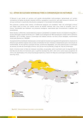5.2 - SÍTIOS DE ELEVADO INTERESSE PARA A CONSERVAÇÃO DA NATUREZA                                                                    311



O Barrocal é sem dúvida um território com grande individualidade morfo-ecológica, apresentando um número
considerável de habitas de elevado interesse científico, paisagístico e económico, que urge conservar e valorizar, uma
vez que constituem o suporte da vida silvestre e asseguram a manutenção da biodiversidade.

Para preservar e valorizar estes valores, é fundamental assegurar uma verdadeira “rede” de conservação contínua
que integre todos os sítios com valores naturais de elevado interesse, bem como todas as situações, mais ou
menos, naturalizadas que interferem nos processos ecológicos, responsáveis pelo funcionamento e equilíbrio dos
ecossistemas.

Neste sentido, e reflectindo a necessidade de conservar e restabelecer os habitats naturais e de espécies ameaçadas, o
Governo Português, através do Decreto Lei n.º 226/97, de 27 de Agosto de 1997 transpõe para o direito interno a Directiva
92/43/CEE, de 21 de Maio, relativa à conservação dos habitats naturais e da flora e fauna selvagens, recentemente
revisto pelo Decreto-Lei nº49/2005.

A proposta de Sítios de elevado interesse para a conservação da natureza que seguidamente apresentamos, baseia-se na
Directiva supra referida e apenas inclui as áreas consideradas de maior interesse e indispensáveis para a manutenção da
biodiversidade. Tal não significa a exclusão de áreas, actualmente degradadas, com forte potencial para a conservação
da natureza, da rede de conservação contínua, uma vez que não se pretende a criação de ilhas de conservação.

Assim, incluímos todos os Sítios de interesse comunitário, já aprovados, tanto na primeira como na segunda fase da
lista Nacional de Sítios do Continente para a superfície estudada (Fig. V/2.1), bem como outros locais susceptíveis de
virem a ser classificados como zonas de protecção especial ou mesmo em áreas de conservação de âmbito regional e
local (Fig. V/2.2).




   Fig. V/2.1 – Sítios de Interesse Comunitário na área estudada.




                                                                                            ORDENAMENTO E CONSERVAÇÃO DA NATUREZA
 