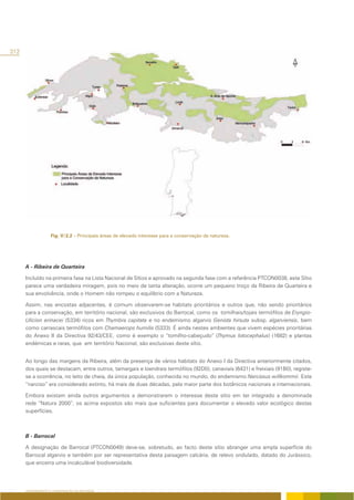312




                   Fig. V/2.2 – Principais áreas de elevado interesse para a conservação da natureza.




      A - Ribeira de Quarteira

      Incluído na primeira fase na Lista Nacional de Sítios e aprovado na segunda fase com a referência PTCON0038, este Sítio
      parece uma verdadeira miragem, pois no meio de tanta alteração, ocorre um pequeno troço da Ribeira de Quarteira e
      sua envolvência, onde o Homem não rompeu o equilíbrio com a Natureza.

      Assim, nas encostas adjacentes, é comum observarem-se habitats prioritários e outros que, não sendo prioritários
      para a conservação, em território nacional, são exclusivos do Barrocal, como os tomilhais/tojais termófilos de Eryngio-
      Ulicion erinacei (5334) ricos em Thymbra capitata e no endemismo algarvio Genista hirsuta subsp. algarviensis, bem
      como carrascais termófilos com Chamaerops humilis (5333). É ainda nestes ambientes que vivem espécies prioritárias
      do Anexo II da Directiva 92/43/CEE, como é exemplo o “tomilho-cabeçudo” (Thymus lotocephalus) (1682) e plantas
      endémicas e raras, que em território Nacional, são exclusivas deste sítio.


      Ao longo das margens da Ribeira, além da presença de vários habitats do Anexo I da Directiva anteriormente citados,
      dos quais se destacam, entre outros, tamargais e loendrais termófilos (92D0), canaviais (6431) e freixiais (91B0), registe-
      se a ocorrência, no leito de cheia, da única população, conhecida no mundo, do endemismo Narcissus willkommii. Este
      “narciso” era considerado extinto, há mais de duas décadas, pela maior parte dos botânicos nacionais e internacionais.

      Embora existam ainda outros argumentos a demonstrarem o interesse deste sítio em ter integrado a denominada
      rede “Natura 2000”, os acima expostos são mais que suficientes para documentar o elevado valor ecológico destas
      superfícies.



      B - Barrocal

      A designação de Barrocal (PTCON0049) deve-se, sobretudo, ao facto deste sítio abranger uma ampla superfície do
      Barrocal algarvio e também por ser representativa desta paisagem calcária, de relevo ondulado, datado do Jurássico,
      que encerra uma incalculável biodiversidade.




      ORDENAMENTO E CONSERVAÇÃO DA NATUREZA
 