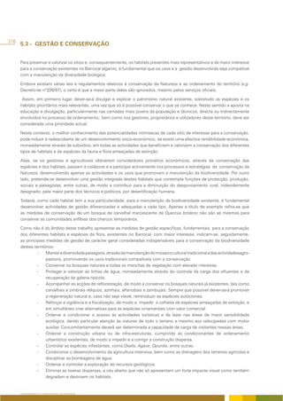 316
      5.3 - GESTÃO E CONSERVAÇÃO


      Para preservar e valorizar os sítios e, consequentemente, os habitats presentes mais representativos e de maior interesse
      para a conservação existentes no Barrocal algarvio, é fundamental que os usos e a gestão desenvolvida seja compatível
      com a manutenção da diversidade biológica.

      Embora existam várias leis e regulamentos relativos à conservação da Natureza e ao ordenamento do território (v.g.
      Decreto-lei nº226/97), o certo é que a maior parte deles são ignorados, mesmo pelos serviços oficiais.

       Assim, em primeiro lugar, dever-se-á divulgar e explicar o património natural existente, sobretudo as espécies e os
      habitats prioritários mais relevantes, uma vez que só é possível conservar o que se conhece. Neste sentido a aposta na
      educação e divulgação, particularmente nas camadas mais jovens da população e técnicos, directa ou indirectamente
      envolvidos no processo de ordenamento, bem como nos gestores, proprietários e utilizadores deste território, deve ser
      considerada uma prioridade actual.

      Neste contexto, o melhor conhecimento das potencialidades intrínsecas de cada sítio de interesse para a conservação,
      pode induzir à redescoberta de um desenvolvimento socio-económico, se existir uma efectiva rendibilidade económica,
      nomeadamente através de subsídios, em todas as actividades que beneficiem e valorizem a conservação dos diferentes
      tipos de habitats e de espécies da fauna e flora ameaçadas de extinção.

      Aliás, se os gestores e agricultores obtiverem consideráveis proveitos económicos, através da conservação das
      espécies e dos habitats, passam a colaborar e a participar activamente nos processos e estratégias da conservação da
      Natureza, desenvolvendo apenas as actividades e os usos que promovam a manutenção da biodiversidade. Por outro
      lado, pretende-se desenvolver uma gestão integrada destes habitats que contemple funções de protecção, produção,
      sociais e paisagistas, entre outras, de modo a contribuir para a diminuição do despovoamento rural, indevidamente
      designado, pela maior parte dos técnicos e políticos, por desertificação humana.

      Todavia, como cada habitat tem a sua particularidade, para a manutenção da biodiversidade existente, é fundamental
      desenvolver actividades de gestão diferenciadas e adequadas a cada tipo. Apenas a título de exemplo refira-se que
      as medidas de conservação de um bosque de carvalhal marcescente de Quercus broteroi não são as mesmas para
      conservar as comunidades anfíbias dos charcos temporários.

      Como não é do âmbito deste trabalho apresentar as medidas de gestão especificas, fundamentais para a conservação
      dos diferentes habitats e espécies da flora, existentes no Barrocal, com maior interesse, indicam-se, seguidamente,
      as principais medidas de gestão de carácter geral consideradas indispensáveis para a conservação da biodiversidade
      destes territórios:
               -    Manter a diversidade paisagista, através da manutenção do mosaico cultural tradicional e das actividadesagro-
                    pastoris, promovendo os usos tradicionais compatíveis com a conservação.
               -    Conservar os bosques naturais e todas as manchas de vegetação com elevado interesse.
               -    Proteger e valorizar as linhas de água, nomeadamente através do controle da carga dos efluentes e da
                    recuperação da galeria ripícola.
               -    Acompanhar as acções de reflorestação, de modo a conservar os bosques naturais já existentes, tais como
                    carvalhais e zimbrais réliquos, azinhais, alfarrobais e zambujais. Sempre que possível dever-se-á promover
                    a regeneração natural e, caso não seja viável, reintroduzir as espécies autóctones.
               -    Reforçar a vigilância e a fiscalização, de modo a impedir a colheita de espécies ameaçadas de extinção, e
                    em simultâneo criar alternativas para as espécies ornamentais com valor comercial.
               -    Ordenar e condicionar o acesso ás actividades turísticas e de lazer nas áreas de maior sensibilidade
                    ecológica, dando particular atenção às viaturas de todo o terreno e mesmo aos velocípedes com motor
                    auxiliar. Concomitantemente deverá ser determinada a capacidade de carga de visitantes nessas áreas.
               -    Ordenar a construção urbana ou de infra-estruturas, cumprindo as condicionantes de ordenamento
                    urbanístico existentes, de modo a impedir e a corrigir a construção dispersa.
               -    Controlar as espécies infestantes, como Oxalis, Agave, Opuntia, entre outras.
               -    Condicionar o desenvolvimento da agricultura intensiva, bem como as drenagens dos terrenos agrícolas e
                    disciplinar as bombagens de água.
               -    Ordenar e controlar a exploração de recursos geológicos.
               -    Eliminar as lixeiras dispersas, a céu aberto que não só apresentam um forte impacte visual como também
                    degradam e destroem os habitats.


      ORDENAMENTO E CONSERVAÇÃO DA NATUREZA
 
