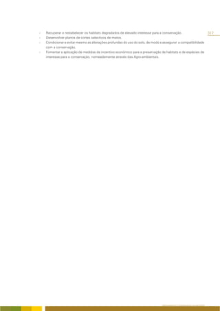 -   Recuperar e restabelecer os habitats degradados de elevado interesse para a conservação.                            317
-   Desenvolver planos de cortes selectivos de matos.
-   Condicionar e evitar mesmo as alterações profundas do uso do solo, de modo a assegurar a compatibilidade
    com a conservação.
-   Fomentar a aplicação de medidas de incentivo económico para a preservação de habitats e de espécies de
    interesse para a conservação, nomeadamente através das Agro-ambientais.




                                                                                ORDENAMENTO E CONSERVAÇÃO DA NATUREZA
 