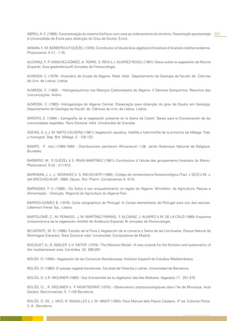 ABREU, A. C. (1989) - Caracterização do sistema biofísico com vista ao ordenamento do território. Dissertação apresentada          321
à Universidade de Évora para obtenção do Grau de Doutor. Évora

AKMAN, Y., M. BARBERO & P QUÉZEL (1978), Contribution à l’étude de la végétation forestiere d’Anatolie méditerranéenne.
                           .
Phytocoenol. 5 (1) : 1-79.

ALCARAZ, F., P SÁNCHEZ-GÓMEZ, A. TORRE, S. RIOS & J. ALVAREZ ROGEL (1991)- Datos sobre la vegetación de Murcia
              .
(Espanã). Guia geobotânica-XI Jornadas de Fitosociologia.

ALMEIDA, C. (1979) - Inventário de Grutas do Algarve. Relat. Inéd.. Departamento de Geologia da Faculd. de Ciências
da Univ. de Lisboa. Lisboa.

ALMEIDA, C. (1982) - Hidrogeoquímica nos Maciços Carbonatados do Algarve. V Semana Geoquímica. Resumos das
comunicações. Aveiro.

ALMEIDA, C. (1985)- Hidrogeologia do Algarve Central. Dissertação para obtenção do grau de Doutor em Geologia.
Departamento de Geologia da Faculd. de Ciências da Univ. de Lisboa. Lisboa.

ARROYO, E. (1994) - Cartografía de la vegetación presente en la Sierra de Castríl: Bases para la Conservación de las
comunidades vegetáles. Tesis Doctoral. Inéd. Universidad de Granada.

ASENSI, A. & J. M. NIETO CALDERA (1981)- Vegetación aquática, halófila y halonitrófila de la provincia de Málaga. Trab.
y monograf. Dep. Bot. Málaga. 2 : 105-122.

BAMPS, P (ed.) (1969-1990) - Distributiones plantarum Africanarum 1-38. Jardin Botanique National de Bélgique.
           .
Bruxelles.

BARBERO, M., P QUÉZEL & S. RIVAS-MARTÍNEZ (1981)- Contribution à l’étude des groupements forestiers du Maroc.
                .
Phytocoenol. 9 (3) : 311-412.

BARKMAN, J. J., J. MORAVEC & S. RAUSCHERT (1988) - Código de nomenclatura fitossociológica (Trad. J. IZCO & M. J.
del ARCO-AGUILAR, 1988). Opusc. Bot. Pharm. Complutensis 4: 9-74.

BARRADAS, F. H. (1988) - Os Solos e seu enquadramento na região do Algarve. Ministério. da Agricultura, Pescas e
Alimentação. - Direcção Regional de Agricultura do Algarve Faro

BARROS-GOMES B. (1878)- Carta xylographica de Portugal. In Cartas elementares de Portugal para uso das escolas.
Lallemant Frères Typ., Lisboa.

BARTOLOMÉ, C., M. PEINADO, J. M. MARTÍNEZ PARRAS, F. ALCARAZ, J. ALVAREZ & M. DE LA CRUZ (1989)- Esquema
sintaxonómica de la vegetación nitrófila de Andalucía (Espanã). IX Jornadas de Fitosociologia.

BELMONTE, M. D. (1986)- Estudio de la Flora y Vegetación de la comarca y Sierra de las Corchuelas. Parque Natural de
Monfragüe (Cáceres). Tesis Doctoral inéd. Universidad. Complutense de Madrid.

BOCQUET, G., B. WIDLER & H. KIEFER (1978) - The Messian Model - A new outlook for the floristics and systematics of
the mediterranean area. Candollea 33: 269-287.

BOLÒS. O. (1950) - Vegetación de las Comarcas Barcelonesas. Instituto Espanõl de Estudios Mediterrâneos.

BOLÒS, O. (1962)- El paisaje vegetal barcelonés. Facultad de Filosofia y Letras. Universidad de Barcelona.

BOLÒS, O. & R. MOLINIER (1969) - Vue d’ensemble de la végétation des Iles Baléares. Vegetatio 17 . 251-270.

BOLÒS, O. , R. MOLINIER & P MONTSERRAT (1970) - Observations phytosociologiques dans l’ile de Minorque. Acta
                              .
Geobot. Barcinonensia, 5: 1-150 Barcelona.

BOLÒS, O. DE, J. VIGO, R. MASALLES & J. M. NINOT (1993)- Flora Manual dels Paisos Catalans. 2ª ed. Editorial Pòrtie.
S. A.. Barcelona.

                                                                                                      REFERÊNCIAS BIBLIOGRÁFICAS
 
