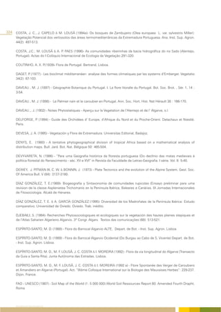 324 COSTA, J. C., J. CAPELO & M. LOUSÃ (1994a)- Os bosques de Zambujeiro (Olea europaea L. var. sylvestris Miller):
      Vegetação Potencial dos vertissolos das áreas termomediterrânicas da Extremadura Portuguesa. Ana. Inst. Sup. Agron.
      44(2): 497-513.

      COSTA, J.C.; M. LOUSÃ & A. P PAES (1996)- As comunidades ribeirinhas da bacia hidrográfica do rio Sado (Alentejo,
                                      .
      Portugal). Actas do I Colóquio Internacional de Ecologia da Vegetação:291-320.

      COUTINHO, A. X. P.(1939)- Flora de Portugal. Bertrand, Lisboa.

      DAGET, P (1977) - Les bioclimat méditerranéen: analyse des formes climatiques par les systems d’Emberger. Vegetatio
               .
      34(2): 87-103.

      DAVEAU , M. J. (1897) - Géographie Botanique du Portugal. I. La flore litoralle du Portugal. Bol. Soc. Brot. , Sér. 1, 14 :
      3-54.

      DAVEAU , M. J. (1898) - Le Palmier nain et le caroubier en Portugal. Ann. Soc. Hort. Hist. Nat Hérault 38 : 166-170.

      DAVEAU ,. J. (1902) - Notes Phytostatiques - Aperçu sur la Vegetation de l’Alentejo et de l’ Algarve, s.l.

      DELFORGE, P (1994) - Guide des Orchidées d’ Europe, d’Afrique du Nord et du Proche-Orient. Delachaux et Niestlé.
                 .
      Paris.

      DEVESA, J. A. (1995) - Vegetación y Flora de Extremadura. Universitas Editorial, Badajoz.

      DENYS, E. (1980) - A tentative phytogeographical division of tropical Africa based on a mathematical analysis of
      distribution maps. Bull. Jard. Bot. Nat. Bélgique 50: 465-504.

      DEVY-VARETA, N. (1986) - “Para uma Geografia histórica da floresta portuguesa (Do declínio das matas medievais à
      política florestal do Renascimento - séc. XV e XVI” in Revista da Faculdade de Letras-Geografia. I série. Vol. II: 5-40.

      DEWEY, J. PITMAN III, C. W. & BONNIN, J. (1973) - Plate Tectonics and the evolution of the Alpine System, Geol. Soc.
      Of America Bull. V (84): 3137-3180.

      DÍAZ GONZÁLEZ, T. E.(1989)- Biogeografia y Sintaxonomia de comunidades rupicolas (Ensayo preliminar para uma
      revision de la classe Asplenietea Trichomanis en la Peninsula Ibérica, Baleares e Canárias. IX Jornadas Internacionales
      de Fitosociologia. Alcalá de Henares.

      DÍAZ GONZÁLEZ, T. E. & A. GARCÍA GONZÁLEZ (1995)- Diversidad de los Madroñales de la Península Ibérica: Estudo
      comparativo. Universidad de Oviedo. Oviedo. Trab. inédito.

      DJEBAILI, S. (1984)- Recherches Phytosociologiques et ecologiques sur la vegetación des hautes plaines stepiques et
      de l’Atlas Saharien Algerieno Algarvio. 3º Congr. Algarv. Textos das comunicações (68): 513-521.

      ESPÍRITO-SANTO, M. D. (1988) - Flora do Barrocal Algarvio ALTE. Depart. de Bot. - Inst. Sup. Agron. Lisboa.

      ESPÍRITO-SANTO, M. D. (1989) - Flora do Barrocal Algarvio Ocidental (Do Burgau ao Cabo de S. Vicente) Depart. de Bot.
      - Inst. Sup. Agron. Lisboa.

      ESPÍRITO-SANTO, M. D., M. F. LOUSÃ, J. C. COSTA & I. MOREIRA (1992) - Flora da via longitudinal do Algarve (Transecto
      da Guia a Santa Rita). Junta Autónoma das Estradas. Lisboa.

      ESPÍRITO-SANTO, M. D., M. F. LOUSÃ, J. C. COSTA & I. MOREIRA (1992 a) - Flore Spontanée des Verger de Caroubiers
      et Amandiers en Algarve (Portugal). Act. “IXème Colloque International sur la Biologie des Mauvaises Herbes”: 229-237.
      Dijon. France.

      FAO - UNESCO (1987) - Soil Map of the World (1: 5 000 000) World Soil Ressources Report 60. Amended Fourth Drapht.
      Roma




     REFERÊNCIAS BIBLIOGRÁFICAS
 