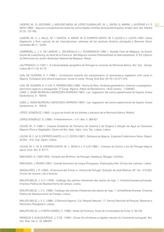 LADERO, M., O. SOCORRO, J. MOLERO MESA, M. LOPEZ GUADALUPE, M. L. ZAFRA, G. MARIN, J. HURTADO & F. P               .              327
RAYA (1982) – Algunas consideraciones sobre las comunidades nitrófilas de Granada (España). Anales Jard. Bot. Madrid
37 (2): 737-763.

LADERO, M.; C. J. VALLE; M. T. SANTOS; A. AMOR; M. D. ESPIRITO SANTO; M. F. LOUSÃ & C. COSTA (1991)- Sobre
Vegetación y flora rupícola de las intercalaciones calcáreas de los sectores divisório português y Beirense litoral.
Candollea 46 (1) : 53-59.

LAMBINON, J., J. E. DE LANGHE, L. DELVOSALLE & J. DUVIGNEAUD (1992 ) - Novelle Flore de Bélgique, du Grand-
Duché de Luxembourg, du Nord de la France et des Régions voisines (Ptéridophytes et Spermatophtes). 4ª Ed. Editions
du Patrimoine du Jardim Botanique National de Bélgique. Meise.

LAUTENSACH, H. (1931 ) - A individualidade geográfica de Portugal no conjunto da Península Ibérica. Bol. Soc. Gerogr.
Lisboa 49 (11-12): 61-72.

LEAL DE OLIVEIRA, A. F. (1980 ) - Contribution towards the caracterization of spontaneous vegetation with carob in
Algarve. Ecological and cultural expansion, zones of carob. Portug. Acta Biol. (A) 16 (1-4):311-316.

LEAL DE OLIVEIRA, A. F. & M. H. PEREIRA DIAS (1984) - Rocha da Pena. Acidente geobotânico, histórico e paisagístico,
património algarvio a salvaguardar. 3º Congr. Algarve. Aldeia de Montechorro, 19-22 Janeiro, 1:539-567.
LOIDI, J., IDOIA BIURRUN & MERCEDES HERRERA (1997) - Las vegetación del centro-septentrional de España. Itinera
Geobotanica. 9 : 16-618.

LOIDI, J., IDOIA BIURRUN & MERCEDES HERRERA (1997) - Las vegetación del centro-septentrional de España. Itinera
Geobotanica. 9 : 16-618.

LÓPEZ, GONZÁLEZ. (1982) - La guia de Incafo de los árboles y arbustos de la Península Ibérica. Madrid

LÓPEZ GONZÁLEZ G. (1993) - 4 Helianthemum, in Fl. Iber. 3: 365-421

LOUSÃ, M., F. (1985 ) - Impacte Ambiental de Pormenor do Sistema 3 de Origens e Adução de Água ao Sotavento
Algarvio (Flora e Vegetação). Centro de Bot. Aplic. Agríc. Univ. Téc. Lisboa. Lisboa.

LOUSÃ, M. F., M. D. ESPÍRITO-SANTO, & J. C. COSTA (1987 ) - Biótopos do Algarve - Espécies Endémicas e Raras. Depart.
de Bot. - Inst. Sup. Agron. Lisboa.

LOUSÃ, M. F., M. D. ESPÍRITO-SANTO, M. L. ROSA & J. P LUZ (1989 ) - Estevais do Centro e Sul de Portugal (Alguns
                                                     .
tipos). Stud. Bot. 8: 67-77.

MACHADO, A. (1925-1933) - Sinopse dos Briófitos de Portugal. Hepáticas. Musgos. Coimbra.

MACHADO, J. PEDRO (1991) - Grande Dicionário da Língua Portuguesa. Publicações Alfa; Circulo dos Leitores; Lisboa.

MAGALHÃES, J. R. (1993) - A Estrutura das Trocas in. História de Portugal. Direcção de José Mattoso. IIIº Vol.: 315-353.
Circulo de Leitores, Lda e Autores.

MALATO-BELIZ, J. V. C. (1978) - Catálogo das plantas infestantes das searas de trigo. 1. Aristolochiaceae-Lythraceae.
Empresa Pública de Abastecimento de Cereais, Lisboa.

MALATO-BELIZ, J. V. C. (1982) - Catálogo das plantas infestantes das searas de trigo. 1. Umbelliferae-Araceae. Empresa
Pública de Abastecimento de Cereais, Lisboa.

MALATO-BELIZ, J. V. C. (1986) - O Barrocal Algarvio. Col. Parques Naturais 17. Serviço Nacional de Parques, Reservas e
Património Paisagístico. Lisboa.

MALATO-BELIZ, J. & PINTO-GOMES, C. (1992) - Notas de Florística. Anais da Universidade de Évora. 2: 93-102.

MANIQUE E ALBUQUERQUE, J. P DE (1945) - Zonas fito-climáticas e regiões naturais do Continente português. Bol.
                                .
Soc. Brot. Sér. 2, 19: 569-591.

                                                                                                     REFERÊNCIAS BIBLIOGRÁFICAS
 