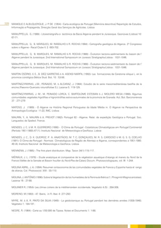 328 MANIQUE E ALBUQUERQUE, J. P DE (1954) - Carta ecológica de Portugal (Memória descritiva) Repartição de Estudos,
                               .
      Informação e Propaganda, Direcção Geral dos Serviços de Agrícolas. Lisboa

      MANUPPELLA, G. (1988) - Litoestratigrafia e tectónica da Bacia Algarvia pendant le Jurassique. Geonovas (Lisboa) 10:
      67-71.

      MANUPPELLA, G, B. MARQUES, M. RAMALHO & R. ROCHA (1984) - Cartografia geológica do Algarve. 3º Congresso
      sobre o Algarve - Racal Clube V. 2: 693-702.

      MANUPPELLA, G, B. MARQUES, M. RAMALHO & R. ROCHA (1988) - Évolution tectono-sedimentaire du bassin de l’
      Algarve pendant le Jurassique. 2nd International Symposium on Jurassic Stratigraphy-Lisboa : 1031-1046.

      MANUPPELLA, G, B. MARQUES, M. RAMALHO & R. ROCHA (1988) - Évolution tectono-sedimentaire du bassin de l’
      Algarve pendant le Jurassique. 2nd International Symposium on Jurassic Stratigraphy-Lisboa : 1031-1046.

      MARTIN OSÓRIO, V. E., B. DÍEZ GARRETAS & A. ASENSI MARFIL (1992)- Las formaciones de Ceratonia siliqua L. en la
      provincia corológica Bética Stud. Bot. 10 : 53-56.

      MARTÍNEZ-PARRAS, J.M., PEINADO, M. & ALCARAZ, J. (1984): Estudio de la serie mesomediterránea basífila de la
      encina (Paeonio-Querceto rotundifoliae S.). Lazaroa 5: 119-129.

      MARTÍNEZ-PARRAS, J. M., M. PEINADO LORCA, C. BARTOLOME ESTEBAN & J. MOLERO MESA (1988)- Algumas
      comunidades vegetales higrófilas e higronitrófilas estivo-autumnales de la provincia de Granada. Act. Bot. Barcinonensia
      37 : 271-279

      MATOSO, J. (1989) - O Algarve na História Regional Portuguesa da Idade Média in. O Algarve na Perspectiva da
      Antropologia Ecológica: 11-22, INIC, Lisboa

      MAURIN, Y., A. MAURIN & A. PREVOT (1982)- Portugal 82 - Algarve. Relat. de expedição Geológica a Portugal. Soc.
      Languedoc de Speleol. France.

      MENDES, J. C. & M. R. GUERREIRO (1990) - O Clima de Portugal - Estatísticas Climatológicas em Portugal Continental
      (Período 1951-1980).47 (1). Instituto Nacional de Meteorologia e Geofísica. Lisboa

      MENDES, J. C., D. X. QUEIROZ, P A. ANASTÁCIO, M. T. C. GONÇALVES, M. R. S. CARDOSO & M. G. S. G. COELHO
                                        .
      (1991)- O Clima de Portugal - Normais Climatológicas da Região de Alentejo e Algarve, correspondentes a 1951-1980.
      49 (4). Instituto Nacional de Meteorologia e Geofísica. Lisboa

      MENNENA, J. (1985) - The first plant distribution. Map. Taxon 34(1) 115-117.

      MÉRIAUX, J. L. (1978) – Etude analytique et comparative de la végétation aquatique d’etangs et marais du Nord de la
      France (Vallée de la Sensée et Bassin houiller du Nord-Pas-de-Calais) Docum. Phytosociologiques, vol. III: 1-244.

      MOLINA ABRIL, J. A. (1994)- Resumen sintaxonomia de las comunidades vegetales de Francia y Espanha hasta el rango
      de alianza. Col. Phytosociol. XXll : 55-110.

      MOLINA, J. ANTÓNIO (1996)- Sobre la Vegetación de los humedales de la Peninsula Ibérica (1. Phragmiti-Magnocaricetea).
      Lazaroa 16 : 27-88.

      MOLINIER R. (1954)- Les climax cotiers de la méditerranéen occidentale. Vegetatio 4 (5) : 284-308.

      MORENO, M (1993) - 47. Iberis, in Fl. Iber. 4: 271-293

      MYRE, M. & A. R. PINTO DA SILVA (1949) - La géobotanique au Portugal pendant les dernières années (1938-1946).
      Vegetatio 1: 184-191.

      NEGRE, R. (1964) - Carte au 1/50.000 de Tipasa. Notes et Documents 1: 1-68.




     REFERÊNCIAS BIBLIOGRÁFICAS
 