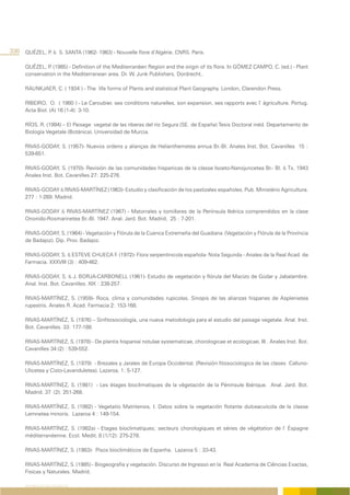 330 QUÉZEL, P & S. SANTA (1962- 1963) - Nouvelle flore d’Algérie. CNRS. Paris.
             .

      QUÉZEL, P (1985) - Definition of the Mediterranéen Region and the origin of its flora. In GÓMEZ CAMPO, C. (ed.) - Plant
                .
      conservation in the Mediterranean area. Dr. W. Junk Publishers. Dordrecht..

      RAUNKJAER, C. ( 1934 ) - The life forms of Plants and statistical Plant Geography. London, Clarendon Press.

      RIBEIRO, O. ( 1980 ) - Le Caroubier, ses conditions naturelles, son expansion, ses rapports avec l’ ágriculture. Portug.
      Acta Biol. (A) 16 (1-4): 3-10.

      RÍOS, R. (1994) – El Paisage vegetal de las riberas del río Segura (SE. de España) Tesis Doctoral inéd. Departamento de
      Biología Vegetale (Botánica). Universidad de Murcia.

      RIVAS-GODAY, S. (1957)- Nuevos ordens y alianças de Helianthemetea annua Br.-Bl. Anales Inst. Bot. Cavanilles 15 :
      539-651.

      RIVAS-GODAY, S. (1970)- Revisión de las comunidades hispanicas de la classe Isoeto-Nanojuncetea Br.- Bl. & Tx. 1943
      Anales Inst. Bot. Cavanilles 27: 225-276.

      RIVAS-GODAY & RIVAS-MARTÍNEZ (1963)- Estudio y clasificación de los pastizales españoles. Pub. Ministério Agricultura.
      277 : 1-269. Madrid.

      RIVAS-GODAY & RIVAS-MARTÍNEZ (1967) - Matorrales y tomillares de la Península Ibérica comprendidos en la clase
      Ononido-Rosmarinetea Br.-Bl. 1947. Anal. Jard. Bot. Madrid, 25 : 7-201.

      RIVAS-GODAY, S. (1964) - Vegetación y Flórula de la Cuenca Extremeña del Guadiana (Vegetación y Flórula de la Província
      de Badajoz). Dip. Prov. Badajoz.

      RIVAS-GODAY, S. & ESTEVE CHUECA F. (1972)- Flora serpentinicola española- Nota Segunda - Anales de la Real Acad. de
      Farmacia. XXXVIII (3) : 409-462.

      RIVAS-GODAY, S. & J. BORJA-CARBONELL (1961)- Estudio de vegetación y flórula del Macizo de Gúdar y Jabalambre.
      Anal. Inst. Bot. Cavanilles. XIX : 238-257.

      RIVAS-MARTÍNEZ, S. (1959)- Roca, clima y comunidades rupicolas. Sinopis de las alianzas hispanas de Asplenietea
      rupestris. Anales R. Acad. Farmacia 2: 153-168.

      RIVAS-MARTÍNEZ, S. (1976) – Sinfitosociología, una nueva metodología para el estudio del paisage vegetale. Anal. Inst.
      Bot. Cavanilles. 33: 177-188.

      RIVAS-MARTÍNEZ, S. (1978) - De plantis hispaniai notulae systematicae, chorologicae et ecologicae, III . Anales Inst. Bot.
      Cavanilles 34 (2) : 539-552.

      RIVAS-MARTÍNEZ, S. (1979) - Brezales y Jarales de Europa Occidental. (Revisión fitosociologica de las clases Calluno-
      Ulicetea y Cisto-Lavanduletea). Lazaroa, 1: 5-127.

      RIVAS-MARTÍNEZ, S. (1981) - Les étages bioclimatiques de la végetación de la Péninsule Ibérique. Anal. Jard. Bot.
      Madrid. 37 (2): 251-268.

      RIVAS-MARTÍNEZ, S. (1982) - Vegetatio Matritensis, I. Datos sobre la vegetación flotante dulceacuícola de la classe
      Lemnetea minoris. Lazaroa 4 : 149-154.

      RIVAS-MARTÍNEZ, S. (1982a) - Etages bioclimatiques; secteurs chorologiques et séries de végétation de l’ Éspagne
      méditerranéenne. Ecol. Medit. 8 (1/12): 275-278.

      RIVAS-MARTÍNEZ, S. (1983)- Pisos bioclimáticos de Espanha. Lazaroa 5 : 33-43.

      RIVAS-MARTÍNEZ, S. (1985) - Biogeografia y vegetación. Discurso de Ingresso en la Real Academia de Ciências Exactas,
      Fisicas y Naturales. Madrid.

      REFERÊNCIAS BIBLIOGRÁFICAS
 