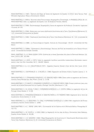 RIVAS-MARTÍNEZ, S. (1987) - Memoria del Mapa de Series de Vegetación de España. I.C.O.N.A. Série Tecnica. Publ.                   331
Ministerio Agricultura, Pesca y Alimentación. Madrid.

RIVAS-MARTÍNEZ, S. (1987a)- Nociones sobre Fitosociologia, Biogeografia y Climatología.. In PEINADO LORCA, M. & S.
RIVAS-MARTÍNEZ (eds.). La vegetación de España. Univ. de Alcalá de Henares. Madrid.

RIVAS-MARTÍNEZ, S. (1990) - Bioclimatología, Biogeografia y Series de vegetación de Andalucía Occidental. Lagascalia
15 (extra): 91-119.

RIVAS-MARTÍNEZ, S. (1994) - Bases para una nueva clasificación bioclimática de la Tierra. Folia Botanica Matritensis 13:
1-27. Universidad Complutense de Madrid.

RIVAS-MARTÍNEZ, S. (1995) - Clasificación bioclimática de la Tierra. Folia Botanica Matritensis 16: 1-33. Universidad de
Leon.

RIVAS-MARTÍNEZ, S. (1996) - La Fitosociología en España. Avances en Fitosociología: 175-191. Universidad del Pais
Basco.

RIVAS-MARTÍNEZ, S. (1996a) - Geobotánica y Bioclimatologia. Discurso del Acto de Investidura como Doctor Honoris
causa. Universidad de Granada. Granada.

RIVAS- MARTÍNEZ, S. & S. RIVAS GODAY (1975)- Schéma de la classe Quercetea ilicis dans la Péninsule Ibérique. Col.
Inter. C.N.R.S. 235 : 431-445.

RIVAS-MARTÍNEZ, S. & IZCO, J. (1977)- Sobre la vegetación terofítica subnitrófila mediterrânea (Brometalia rubenti-
tectori). Anal. Inst. Bot. Cavanilles. 34 (1) : 355-381. Madrid.

RIVAS-MARTÍNEZ, S. & J. V. C. MALATO-BELIZ (1977) – Vegetatio Hispanie. Notula V. Anal. del Inst. Bot. Cavan. 34 (2):
539-552.

RIVAS-MARTÍNEZ, S.; CASTROVIEJO, S.; & VALDÉS, E. (1980)- Vegetación de Doñana (Huelva, España) Lazaroa. 2 : 5-
189.

RIVAS-MARTÍNEZ, S., F. FERNÁNDEZ-GONZÁLEZ, & D. SÁNCHEZ MATA (1986)- Datos sobre la vegetación del Sistema
Central y Sierra Nevada Opu. Bot. Pharm. Compl. 2 : 3-136.

RIVAS-MARTÍNEZ, S. P CANTÓ, F. FERNÁNDEZ GONZÁLEZ & D. SÁNCHEZ MATA (1988)- Ensayo preliminar para uma
                       .
revisión de la classe Quercetea ilicis en España y Portugal. Folia Bot. Matritensis 4: 1-20.

RIVAS-MARTÍNEZ, S., M. LOUSA, T. DÍAZ, F: FERNÁNDEZ-GONZÁLEZ & J. C. COSTA (1990a)- La vegetación del sur de
Portugal. Itinera Geobot. 3 : 5-126.

RIVAS-MARTÍNEZ, S., FERNÁNDEZ GONZÁLEZ, D. SÁNCHEZ MATA & J. M. PIZARRO (1990)- Vegetación de la Sierra de
Guadarrama. Itinera Geobot. 4 : 3-132.

RIVAS-MARTÍNEZ, S., J. C. BASCONES, T. E. DÍAZ, F. FERNÁNDEZ-GONZÁLEZ & J. LOIDI (1991)- Vegetación del Pirineo
occidental y Navarra. Itinera Geobot. 5 : 5-456.

RIVAS-MARTÍNEZ, S. & C. SÁENZ LAIN (1991) - Enumeración de los Quercus de la Península Ibérica. Rivasgodaya 6:
101-110.

RIVAS-MARTÍNEZ, S., M. COSTA & J. LOIDI (1992)- La Vegetación de las islas de Ibiza y Fermentera (Islas Baleares,
España). Itinera Geobot. 6 : 92-236.

RIVAS-MARTÍNEZ, S. & G. NAVARRO (1994) - Mapa Biogeografico de Suramerica In Classificación Bioclimática de la
Tierra. Folia Botanica Matritensis 12: 23. Universidad Complutense de Madrid.




                                                                                                     REFERÊNCIAS BIBLIOGRÁFICAS
 