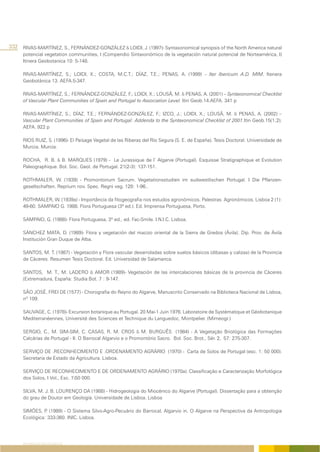 332 RIVAS-MARTÍNEZ, S., FERNÁNDEZ-GONZÁLEZ & LOIDI, J. (1997)- Syntaxonomical synopsis of the North America natural
      potencial vegetation communities, I (Compendio Sintaxonómico de la vegetación natural potencial de Norteamérica, I)
      Itinera Geobotanica 10: 5-148.

      RIVAS-MARTÍNEZ, S.; LOIDI, X.; COSTA, M.C.T.; DÍAZ, T.E.; PENAS, A. (1999) – Iter Ibericum A.D. MIM. Itenera
      Geobotánica 13. AEFA.5-347.

      RIVAS-MARTÍNEZ, S.; FERNÁNDEZ-GONZÁLEZ, F.; LOIDI, X.; LOUSÃ, M. & PENAS, A. (2001) – Syntaxonomical Checklist
      of Vascular Plant Communities of Spain and Portugal to Association Level. Itin Geob.14.AEFA. 341 p

      RIVAS-MARTÍNEZ, S.; DÍAZ, T.E.; FERNÁNDEZ-GONZÁLEZ, F.; IZCO, J.; LOIDI, X.; LOUSÃ, M. & PENAS, A. (2002) –
      Vascular Plant Communities of Spain and Portugal: Addenda to the Syntaxonomical Checklist of 2001.Itin Geob.15(1;2).
      AEFA. 922 p

      RIOS RUIZ, S. (1996)- El Paisage Vegetal de las Riberas del Río Segura (S. E. de España). Tesis Doctoral. Universidade de
      Murcia. Murcia.

      ROCHA, R. B. & B. MARQUES (1979) - Le Jurassique de l’ Algarve (Portugal). Esquisse Stratigraphique et Evolution
      Paleographique. Bol. Soc. Geol. de Portugal. 21(2-3): 137-151.

      ROTHMALER, W. (1939) - Promontorium Sacrum. Vegetationsstudien im sudwestlischen Portugal. I Die Pflanzen-
      gesellschaften. Reprium nov. Spec. Regni veg. 128: 1-96..

      ROTHMALER, W. (1939a) - Importância da fitogeografia nos estudos agronómicos. Palestras Agronómicos, Lisboa 2 (1):
      49-60. SAMPAIO G. 1988. Flora Portuguesa (3ª ed.). Ed. Imprensa Portuguesa, Porto.

      SAMPAIO, G. (1988)- Flora Portuguesa, 3ª ed., ed. Fac-Smile. I.N.I.C. Lisboa.

      SÁNCHEZ MATA, D. (1989)- Flora y vegetación del macizo oriental de la Sierra de Gredos (Ávila). Dip. Prov. de Ávila
      Institución Gran Duque de Alba.

      SANTOS, M. T. (1987) - Vegetación y Flora vascular desarroladas sobre suelos básicos (dibasas y calizas) de la Provincia
      de Cáceres. Resumen Tesis Doctoral. Ed. Universidad de Salamanca.

      SANTOS, M. T., M. LADERO & AMOR (1989)- Vegetación de las intercalaciones básicas de la provincia de Cáceres
      (Extremadura, España: Studia Bot. 7 : 9-147.

      SÃO JOSÉ, FREI DE (1577) - Chorografia do Reyno do Algarve, Manuscrito Conservado na Biblioteca Nacional de Lisboa,
      nº 109.

      SAUVAGE, C. (1978)- Excursion botanique au Portugal. 20 Mai-1 Juin 1976. Laboratoire de Systématique et Géobotanique
      Mediterranéennes, Université des Sciences et Technique du Languedoc, Montpelier. (Mimeogr.)

      SERGIO, C., M. SIM-SIM, C. CASAS, R. M. CROS & M. BURGUÊS (1984) - A Vegetação Briológica das Formações
      Calcárias de Portugal - II. O Barrocal Algarvio e o Promontório Sacro. Bol. Soc. Brot., Sér. 2, 57: 275-307.

      SERVIÇO DE .RECONHECIMENTO E .ORDENAMENTO AGRÁRIO (1970) - Carta de Solos de Portugal (esc. 1: 50 000).
      Secretaria de Estado da Agricultura. Lisboa.

      SERVIÇO DE RECONHECIMENTO E DE ORDENAMENTO AGRÁRIO (1970a). Classificação e Caracterização Morfológica
      dos Solos, I Vol., Esc. 150 000.

      SILVA, M. J. B. LOURENÇO DA (1988) - Hidrogeologia do Miocénico do Algarve (Portugal). Dissertação para a obtenção
      do grau de Doutor em Geologia. Universidade de Lisboa. Lisboa

      SIMÕES, P (1989) - O Sistema Silvo-Agro-Pecuário do Barrocal, Algarvio in. O Algarve na Perspectiva da Antropologia
                .
      Ecológica: 333-360. INIC. Lisboa.




     REFERÊNCIAS BIBLIOGRÁFICAS
 
