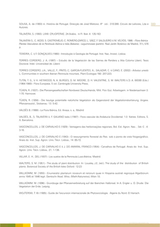 SOUSA, A. de (1993) in. História de Portugal. Direcção de José Mattoso. IIº vol.: 310-389. Circulo de Leitores, Lda e                  333
Autores.

TALAVERA, S. (1993). LXXII. CRUCIFERAE. 24 Arabis, in Fl. Iber. 4: 135-163

TALAVERA S., C. AEDO, S. CASTROVIEJO, C. ROMERO-ZARCO, L. SÁEZ, F SALGUEIRO & M. VELYOS, 1986. - Flora Ibérica.
                                                                            .
Plantas Vasculares de la Península Ibérica e Islas Baleares - Leguminosae (partim). Real Jardín Botánico de Madrid, 7(1), 578
p.

TEIXEIRA, C. & F. GONÇALVES (1980) - Introdução à Geologia de Portugal. Inst. Nac. Invest. Lisboa.

TORRES CORDERO, J. A. (1997) – Estudio de la Vegetación de las Sierras de Pandera y Alta Coloma (Jáen). Tesis
Doctoral. Inéd. Universidad de. (Jáen)

TORRES CORDERO, J.A.; VALLE, F.; PINTO, C; GARCIA-FUENTES, A.; SALAZAR, C. & CANO, E. (2002) - Arbutus unedo
L. Communities in southern Iberian Peninsula mountais. Plant Ecologya 160: 207-223.

TUTIN, T. G., V. H. HEYWOOD, N. A. BURGES, D. M. MOORE, D. H. VALENTINE, S. M. WALTERS & D. A. WEBB (Eds.)
(1964-1980) - Flora Europaea. 5 vol. Cambrigde University Press.

TÜXEN, R. (1937) - Die Planzengesellschaften Nordwest Deutschlands. Mitt. Flor.-Soz. Arbeitsgem. in Niedersachsen 3:
1-70. Hannover.

TÜXEN, R. (1956) - Die heutige potentielle natürliche Vegetation als Gegenstand der Vegetationskartierung. Angew.
Pflanzensoziol., Stolzenau 13: 5-42.

VALDÉS B. (1988) - La Flora Ibérica, Ed. Anaya, s. a,. Madrid

VALDÉS, B., S. TALAVERA &. F. GALIANO (eds.) (1987) - Flora vascular de Andalucía Occidental. 1-3 Ketres. Editora, S.
A. Barcelona.

VASCONCELLOS, J. DE CARVALHO E (1929) - Vantagens das herborizações regionais. Bol. Est. Agron. Nac. , Sér. C . 4:
3-16.

VASCONCELLOS, J. DE CARVALHO E (1943) - O ressurgimento florestal do País sob o ponto de vista fitogeográfico.
Anais do Inst. Sup. Agron. Univ. Técn. Lisboa., 14: 65-72.

VASCONCELLOS, J. DE CARVALHO E & J. DO AMARAL FRANCO (1954) - Carvalhos de Portugal. Anais do Inst. Sup.
Agron. Univ. Técn. Lisboa., 21: 1-136.

VILLAR, E. H.. DEL (1937) - Los suelos de la Peninsula Luso-Ibérica. Madrid.

WALTERS, S. M. (1951) - The study of plant distribution. In: Lousley, J.E. (ed.). The study of the distribution of British
plants. Botanical Society of the British Isles Oxford: 12-23

WILLKOMM, M. (1855) - Enumeratio plantarum novarum et rariorum quae in Hispania australi regnoque Algarbiorum
annis 1845 et 1846 legit. Denkschr Akad. Wiss. (Math-Naturwiss), Wien 10.

WILLKOMM, M. (1896) - Grundzuge der Pflanzenverbreitung auf der Iberichen Halbinsel. In A. Engler u. O. Drude: Die
Vegetation der Erde. Leipzig.

WOJTERSKI, T. W. (1985) - Guide de l’excursion internacionale de Phytosociologie. Algerie du Nord. El Harrach.




                                                                                                          REFERÊNCIAS BIBLIOGRÁFICAS
 