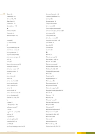 340 Giestó 85                        Lentisco-bastardo 102
     Gilbardeira 120                 Lentisco-verdadeiro 103
     Girassol 82; 188                Lentuga 65
     Gramilhão 101                   Língua-de-cão 69
     Graminhão 101                   Língua-de-vaca 52
     Granza-brava 110                Linho-bravo 89
     H                               Linho-galego-silvestre 89
     Heleborinha 73                  Lírio-amarelo-dos-pântanos 84
     Hipericão 83                    Lírio-branco 84
     Hissopo-bravo 113               Lírio-cardano 84
     I                               Lírio-dos-montes 84
     Ineixas 82                      Lírio-dos-tintureiros 109
     Iva-moscada 50                  Lírio-fétido 84
     J                               Loendro 96
     Jacinto paniculado 94           Loureiro 88
     Jacinto-das-searas 94           Luzerna 92
     Jacinto-da-tarde 71             M
     Jacinto-de-tapete 94            Macela 64
     Jacinto-dos-campos 83           Macela-da-isca 102
     Jaro 54                         Macela-de-S.João 49
     Jarro 54                        Macela-fétida 52
     Jasmineiro-do-monte 85          Macela-francesa 49
     Joina-das-areias 97             Madre-de-esmeralda 106
     Joina-das-searas 121            Madressilva 90; 284
     Joina-dos-matos 97              Madressilva-caprina 90
     Joio 90                         Maios 84
     Joio-mutico 90                  Maleiteira 75
     Junca 69                        Maleiteira-maior 75
     Junca-de-cheiro 69              Malmequer 65
     Junca-de-conta 69               Malmequer-bravo 65
     Junca-ordinária 69              Malva-bastarda 88
     Junco 86                        Malva-de-espanha 92
     Junco-agudo 85                  Malva-de-folhas-redondas 92
     Junco-desmedulado 86            Malvão 88
     Junco-dos-sapos 85              Mamona 110
     Juncos 114; 235; 291            Margaça 64
     L                               Margaça fusca 64
     Labaça 111                      Margaça-de-inverno 64
     Labaça-crespa 111               Margacão 52
     Labaça-sinuada 111              Margarida 57
     Lada 66                         Margarida-do-monte 57
     Lágrima-de-sangue 49            Margarida-menor 57
     Lava pé 65                      Marioila 103; 284; 287
     Legação 119                     Marmeleiro 69
     Leite-de-galinha 99             Marroio 92
     Leituga-branca 65               Marroio-branco 92
     Lenifólio 81                    Marroio-da-água 91
     Lentilhas-de-águas-menores 89   Medronheiro 34; 54; 301



     ÍNDICE DE NOMES COMUNS
 