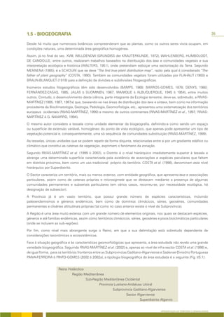 1.5 - BIOGEOGRAFIA                                                                                                                    35

Desde há muito que numerosos botânicos compreenderam que as plantas, como os outros seres vivos ocupam, em
condições naturais, uma determinada área geográfica homogénea.

Assim, já no final do sec. XVIII, WILLDENOW (GRUNDISS der KRAUTERKUNDE, 1972), WAHLENBERG, HUMBOLODT,
DE CANDOLLE, entre outros, realizaram trabalhos baseados na distribuição dos taxa e comunidades vegetais e sua
interpretação ecológica e histórica (WALTERS, 1951), onde pretendiam esboçar uma sectorização da Terra. Segundo
MENNENA (1985), é a SCHOUW que se deve “The first true plant distribution map”, razão pela qual é considerado “The
father of plant geography” (COSTA, 1990). Também as comunidades vegetais foram utilizadas por FLAHAUT (1900) e
BRAUN-BLANQUET (1919) para a definição de divisões e subdivisões fitogeográficas.

Inúmeros estudos fitogeográficos têm sido desenvolvidos (BAMPS, 1969; BARROS-GOMES, 1878; DENYS, 1980;
FERNÁNDEZ-CASAS, 1985; JALAS & SUOMINEN, 1967; MANIQUE & ALBUQUERQUE, 1945 & 1954), entre muitos
outros. Contudo, o desenvolvimento desta ciência, parte integrante da Ecologia terrestre, deve-se, sobretudo, a RIVAS-
MARTÍNEZ (1985, 1987, 1987a) que, baseando-se nas áreas de distribuição dos taxa e sintaxa, bem como na informação
procedente da Bioclimatologia, Geologia, Pedologia, Geomorfologia, etc., apresentou uma sistematização dos territórios
europeus ocidentais (RIVAS-MARTÍNEZ, 1990) e mesmo de outros continentes (RIVAS-MARTÍNEZ et al., 1997; RIVAS-
MARTÍNEZ & G. NAVARRO, 1994).

O mesmo autor considera a tessela como unidade elementar da biogeografia, definindo-a como sendo um espaço
ou superfície de extensão variável, homogéneo do ponto de vista ecológico, que apenas pode apresentar um tipo de
vegetação potencial e, consequentemente, uma só sequência de comunidades substituição (RIVAS-MARTÍNEZ, 1999).

As tesselas, únicas unidades que se podem repetir de forma disjunta, relacionadas entre si por um gradiente edáfico ou
climático que constitui as catenas de vegetação, exprimem o fenómeno da zonação.

Segundo RIVAS-MARTÍNEZ et al. (1999 & 2002), o Distrito é o nível hierárquico imediatamente superior à tessela e
abrange uma determinada superfície caracterizada pela existência de associações e espécies peculiares que faltam
em distritos próximos, bem como um uso tradicional próprio do território. COSTA et al. (1998), denominam este nível
hierárquico por Superdistrito.

O Sector caracteriza um território, mais ou menos extenso, com entidade geográfica, que apresenta taxa e associações
particulares, assim como de catenas próprias e microsigmeta que se destacam mediante a presença de algumas
comunidades permanentes e subseriais particulares (em vários casos, recorreu-se, por necessidade ecológica, há
designação de subsector).

A Província já é um vasto território, que possui grande número de espécies características, incluindo
paleoendemismos e géneros endémicos, bem como de domínios climácicos, séries, geoséries, comunidades
permanentes e cliséries altitudinais próprias (tal como no caso anterior existe o nível de Subprovíncia).

A Região é uma área muito extensa com um grande número de elementos originais, nos quais se destacam espécies,
géneros e até famílias endémicas, assim como territórios climácicos, séries, geoséries e pisos bioclimáticos particulares
(onde se incluiem as sub-regiões).

Por fim, como nível mais abrangente surge o Reino, em que a sua delimitação está sobretudo dependente de
considerações taxonómicas e ecossistémicas.

Face à situação geográfica e às características geomorfológicas que apresenta, a área estudada não revela uma grande
variedade biogeográfica. Seguindo RIVAS-MARTÍNEZ et al. (2002) e, apenas ao nível de infra-sector COSTA et al. (1998) e,
de igual forma, para os territórios fronteiros entre as Subprovincias Gaditano-Algarviense e Sadense-Divisório Portuguesa
PAIVA-FERREIRA & PINTO-GOMES (2002 & 2002a), a tipologia biogeográfica da área estudada é a seguinte (Fig. I/5.1):


                     Reino Holárctico
                             Região Mediterrânea
                                      Sub-Região Mediterrânea Ocidental
                                              Provincia Lusitano-Andalusa Litoral
                                                       Subprovincia Gaditano-Algarviense
                                                                Sector Algarviense
                                                                         Superdistrito Algarvio


                                                                                         APRESENTAÇÃO DO TERRITÓRIO E GENERALIDADES
 