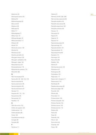 Medronho 54                     Paliteira 51                                         341
Meimendro branco 83             Palmeira anã 64; 282; 284
Melissa 93                      Palmeira-das-vassouras 64
Melissa-bastarda 93             Pampilho-aquático 55
Mercurial 93                    Pampilho-das-searas 65
Mijaburro 95                    Pampilho-espinhoso 100
Milfurada 83                    Pampilho-ordinário 65
Milhã 117                       Panasco 70
Milha-digitada 71               Pão-posto 52
Milha-maior 72                  Paparrá 70
Milha-pé-de-galo 72             Paparraz 70
Milha-verticilada 117           Papoula 101
Mióporo 94                      Papoula-das-praias 80
Montã 107                       Papoula-longa 101
Monta-do-outono 108             Papoula-ordinária 101
Morrião 52                      Papoula-peluda 101
Morrião-azul 52                 Papoula-pontuda 80
Morrião-vermelho 52             Parietária 101
Morugem branca 120              Paroníquia 101
Morugem verdadeira 120          Pascoinhas 68
Morugem vulgar 120              Patalôco 108
Moscardo-fusco 97               Patinha 91
Mostarda-branca 119             Patinhas-de-aranha 120
Mostarda-dos-campos 119         Pé-de-burro 81
Murta 94; 282                   Pé-de-ganso 65
N                               Pé-de-lebre 123
Não-me-esqueças 94              Pega-saias 117
Narciso 94; 95; 140; 312; 314   Pepino-de-S. Gregório 71
Narciso-da-tarde 95             Pereiro-bravo 107
Narciso-de-inverno 95           Perfolhada 59
Narciso-de-jardim 95            Perpétua-das-areias 82
Narciso-de-Outono 67            Persicaria-vulgar 105
Néveda 113                      Pica-três 129
Nogueira 85; 131; 135           Pilriteiro 68
Norça-branca 59                 Pimpinela 113
Norsa-preta 121                 Pinheiro-bravo 103
Nosilhas 110                    Pinheiro-de-apelo 103
O                               Pinheiro-francês 103
Olho-de-mocho 123               Pinheiro-manso 103
Orelha de toupeira 120          Pinhões-de-rato 115
Orelha-de-boi 118               Pirliteiro 68
Orelha-de-lebre 69              Piteira 49
Orobo 128                       Poejo 93
Orquídea-piramidal 52           Polipódio 105
Ouregão 99                      Pólium 122
Oxicedro 86                     Porro-bravo 50
P                               Potentila 106
Paciência 111                   Prásio 106



                                                            ÍNDICE DE NOMES COMUNS
 