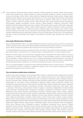 38 subsp. spachiana, Satureja ascendens, Satureja calamintha, Scabiosa atropurpurea, Scandix australis, Scandix pecten-
    veneris subsp. pecten-veneris, Scolymus hispanicus, Scolymus maculatus, Scorpiurus muricatus, Scorpiurus sulcatus,
    Scorpiurus vermiculatus, Sedum rubens, Sedum sediforme, Selaginella denticulata, Senecio gallicus, Serapias lingua,
    Serapias parviflora, Sideritis romana var. lazae, Sideritis romana var. romana, Silene apetala, Silene colorata, Silene fuscata,
    Silybum marianum, Sinapis alba, Sinapis arvensis, Smilax aspera var. altissima, Smilax aspera var. aspera, Smyrnium
    olusatrum, Sonchus tenerrimus, Spartium junceum, Stipa bromoides, Stipa capensis, Stipa tenacissima, Taeniatherum
    caput-medusae, Teesdalia coronopifolia, Teucrium spinosum, Thapsia garganica, Theligonum cynocrambe, Thlaspi
    perfoliatum, Thymbra capitata, Torilis arvensis subsp. neglecta, Torilis arvensis subsp. purpurea, Torilis nodosa, Tragopogon
    hibridus, Trifolium angustifolium, Trifolium cherleri, Trifolium lappaceum, Trifolium resupinatum, Trifolium squamosum,
    Trifolium stellatum, Trifolium strictum, Trifolium tomentosum, Tuberaria guttata, Tulipa sylvestris subsp. australis, Urginea
    maritima, Urospermum picroides, Urtica membranacea, Valantia hispida, Valantia muralis, Valeriana tuberosa, Valerianella
    discoidea, Valerianella eriocarpa, Velezia rigida, Verbascum sinuatum, Verbena supina, Viburnum tinus, Vicia benghalensis,
    Vicia lutea var. lutea, Vicia parviflora, Vicia peregrina, Vicia pubescens, Viola alba subsp. dehnhardi, Vitis vinifera subsp.
    sylvestris.


    Sub-região Mediterrânea Ocidental
    Segundo RIVAS-MARTÍNEZ (1987), a sub-região Mediterrânea Ocidental, estende-se desde os territórios mediterrâneos
    da Península Ibérica até à província Liguro-Romano Calábrica (Itália Ocidental) e no Norte de África, no sentido nascente-
    poente, desde os arredores da Cidade de Tripoli (Líbia) até ao Sul de Layoune (Marrocos Ocidental).

    A sub-região Mediterrânea Ocidental compreende também os territórios mais ocidentais da Península Ibérica, marcados
    pelo regime atlântico, onde predominam os substratos ácidos e, consequentemente, um coberto vegetal silicícola.

    Apresenta uma flora antiga, rica em endemismos e vegetação original, onde predominam sintaxa endémicos, dos quais
    se destacam os carvalhais marcescentes de Quercion broteroi, as orlas de Origanion virentis, os matos higrófilos de
    Salicion salviifoliae e Fluegion tinctoriae; bem como os bosques edafohigrófilos de Osmundo-Alnion. Nas etapas de
    substituição, ocorrem as formações arbustivas de Ericion umbellatae, Ulici-Cistion ladaniferi, Retamion sphaerocarpae,
    Genistion floridae, Agrostion castellanae e os tomilhais de Eryngio-Ulicion erinacei, entre muitos outros.

    Face à sua situação geográfica, combinam-se nestas superfícies elementos de dois mundos distintos, o mediterrâneo
    e o eurosiberiano. Tal, deve-se, sobretudo, à migração das espécies. Assim, não é estranha a presença de um cortejo
    significativo de espécies comuns aos dois mundos.


    Taxa territoriais mediterrâneo ocidentais:
    Acanthus mollis subsp. platyphyllos, Aira caryophyllea, Allium triquetrum, Anemone palmata, Anthyllis gerardii, Anthyllis
    hamosa, Anthyllis lotoides, Anthyllis vulneraria subsp. maura, Arisarum simorrhinum var. clusii, Arisarum simorrhinum
    var. simorrhinum, Aristolochia baetica, Arrhenatherum album var. erianthum, Asphodelus ramosus, Astragalus lusitanicus,
    Avenula occidentalis subsp. stenophylla, Biscutella auriculata, Blackstonia perfoliata subsp. imperfoliata, Brachypodium
    phoenicoides var. mucronatum, Bunium bulbocastanum, Bupleurum rigidum subsp. paniculatum, Cachrys sicula,
    Cachrys trifida, Campanula lusitanica, Carlina racemosa, Centaurea diluta, Centaurea pullata subsp. baetica, Centaurium
    tenuiflorum, Chaetopogon fasciculatus, Chamaemelum fuscatum, Cheirolophus sempervirens, Cistus albidus, Cistus
    x corbariensis, Cistus crispus, Cistus ladanifer, Colchicum lusitanum, Convolvulus pentapetaloides, Corrigiola littoralis
    subsp. perez-larae, Crucianella latifolia, Cynoglossum cheirifolium, Cynoglossum clandestinum, Daucus muricatus,
    Delphinium gracile, Dipcadi serotinum, Distichoselinum tenuifolium, Echinops strigosus, Echium creticum, Epipactis
    tremolsii, Erica scoparia, Euphorbia characias, Euphorbia medicaginea, Euphorbia serrata, Euphorbia sulcata, Exaculum
    pusillum, Fumaria agraria, Galium minutulum, Gladiolus communis subsp. byzantinus, Hedysarum coronarium, Hyoseris
    scabra, Hypericum tomentosum, Iris xiphium, Isoetes velatum, Jasione montana subsp. echinata, Juniperus turbinata,
    Kickxia cirrhosa, Lathyrus tingitanus, Leucojum autumnale, Leuzea conifera, Linum tenue, Lonicera periclymenum subsp.
    hispanica, Magydaris panacifolia, Melica magnolii, Mercurialis annua, Mercurialis tomentosa, Merendera filifolia, Narcissus
    bulbocodium, Nepeta tuberosa, Nonea vesicaria, Omphalodes linifolia, Ononis ramosissima, Orchis champagneuxii,
    Orchis conica, Origanum virens, Ornithogalum gussonei, Ornithogalum orthophyllum subsp. baeticum, Phillyrea
    angustifolia, Phlomis lychnitis, Platycapnos spicata, Pulicaria paludosa, Quercus coccifera, Ranunculus macrophyllus,
    Raphanus raphanistrum subsp. microcarpus, Rubia peregrina subsp. longifolia, Rubia peregrina var. splendens, Rumex
    intermedius subsp. lusitanicus, Rumex thyrsoides, Ruta angustifolia, Scabiosa simplex, Scilla peruviana, Scorpiurus
    muricatus, Senecio minutus, Silene rubella, Stachys ocymastrum, Staehelina dubia, Tamarix africana, Tanacetum annuum,


    APRESENTAÇÃO DO TERRITÓRIO E GENERALIDADES
 