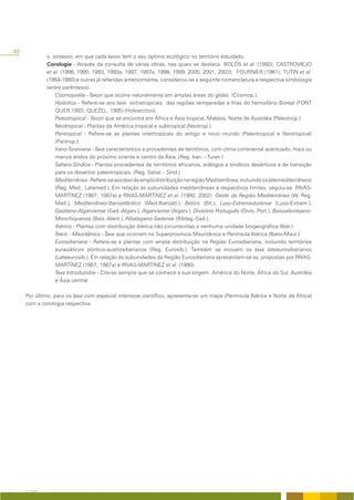48
               o sintaxon, em que cada taxon tem o seu óptimo ecológico no território estudado.
               Corologia - Através da consulta de várias obras, nas quais se destaca: BOLÓS et al. (1993); CASTROVIEJO
               et al. (1986, 1990, 1993, 1993a, 1997, 1997a, 1998, 1999, 2000, 2001, 2003); FOURNIER (1961); TUTIN et al.
               (1964-1980) e outras já referidas anteriormente, considerou-se a seguinte nomenclatura e respectiva simbologia
               (entre parêntesis).
                   Cosmopolita - Taxon que ocorre naturalmente em amplas áreas do globo (Cosmop.).
                   Holártica - Refere-se aos taxa extratropicais das regiões temperadas e frias do hemisfério Boreal (FONT
                   QUER,1993; QUEZEL, 1985) (Holoarctico).
                   Paleotropical - Taxon que se encontra em África e Ásia tropical, Malásia, Norte de Austrália (Paleotrop.)
                   Neotropical - Plantas da América tropical e subtropical (Neotrop.)
                   Pantropical - Refere-se às plantas intertropicais do antigo e novo mundo (Paleotropical e Neotropical)
                   (Pantrop.)
                   Irano-Turaniana - Taxa característicos e procedentes de territórios, com clima continental acentuado, mais ou
                   menos áridos do próximo oriente e centro da Ásia. (Reg. Iran. - Turan.)
                   Saharo-Síndica - Plantas procedentes de territórios africanos, arábigos e síndicos desérticos e de transição
                   para os desertos paleotropicais. (Reg. Sahar. - Sínd.)
                   Mediterrânea - Refere-se aos taxa de ampla distribuição na região Mediterrânea, incluindo os latemediterrâneos
                   (Reg. Med., Latemed.). Em relação às subunidades mediterrâneas e respectivos limites, seguiu-se RIVAS-
                   MARTÍNEZ (1987; 1987a) e RIVAS-MARTÍNEZ et al. (1990, 2002): Oeste da Região Mediterrânea (W. Reg.
                   Med.), Mediterrâneo-Iberoatlântico (Med.Iberoatl.), Bético (Bit.), Luso-Extremadurense (Luso-Extrem.),
                   Gaditano-Algarviense (Gad.-Algarv.), Algarviense (Algarv.), Divisório Português (Divis. Port.), Baixoalentejano-
                   Monchiquense (Baix.-Alent.), Ribatagano-Sadense (Ribtag.-Sad.).
                   Ibérico - Plantas com distribuição ibérica não circunscritas a nenhuma unidade biogeográfica (Ibér.).
                   Íbero - Mauritânica - Taxa que ocorrem na Superprovíncia Mauritânica e Península Ibérica (Ibero-Maur.).
                   Eurosiberiana - Refere-se a plantas com ampla distribuição na Região Eurosiberiana, incluindo territórios
                   eurasiáticos póntico-austrosiberianos (Reg. Eurosib.). Também se incluem os taxa lateeurosiberianos
                   (Lateeurosib.). Em relação às subunidades da Região Eurosiberiana apresentam-se as propostas por RIVAS-
                   MARTÍNEZ (1987; 1987a) e RIVAS-MARTÍNEZ et al. (1990).
                   Taxa Introduzidos - Cita-se sempre que se conhece a sua origem: América do Norte, África do Sul, Austrália
                   e Ásia central.

     Por último, para os taxa com especial interesse científico, apresenta-se um mapa (Península Ibérica e Norte de África)
     com a corologia respectiva.




     A FLORA
 