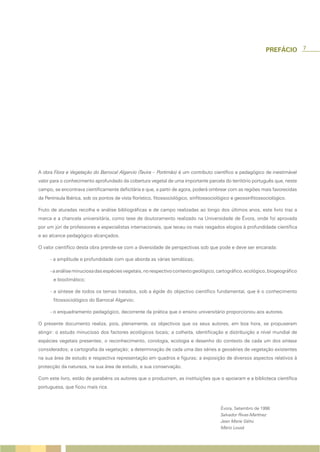 7




A obra Flora e Vegetação do Barrocal Algarvio (Tavira – Portimão) é um contributo científico e pedagógico de inestimável
valor para o conhecimento aprofundado da cobertura vegetal de uma importante parcela do território português que, neste
campo, se encontrava cientificamente deficitária e que, a partir de agora, poderá ombrear com as regiões mais favorecidas
da Península Ibérica, sob os pontos de vista florístico, fitossociológico, sinfitossociológico e geossinfitossociológico.

Fruto de aturadas recolha e análise bibliográficas e de campo realizadas ao longo dos últimos anos, este livro traz a
marca e a chancela universitária, como tese de doutoramento realizado na Universidade de Évora, onde foi aprovada
por um júri de professores e especialistas internacionais, que teceu os mais rasgados elogios à profundidade científica
e ao alcance pedagógico alcançados.

O valor científico desta obra prende-se com a diversidade de perspectivas sob que pode e deve ser encarada:

     - a amplitude e profundidade com que aborda as várias temáticas;

     - a análise minuciosa das espécies vegetais, no respectivo contexto geológico, cartográfico, ecológico, biogeográfico
       e bioclimático;

     - a síntese de todos os temas tratados, sob a égide do objectivo científico fundamental, que é o conhecimento
       fitossociológico do Barrocal Algarvio;

     - o enquadramento pedagógico, decorrente da prática que o ensino universitário proporcionou aos autores.

O presente documento realiza, pois, plenamente, os objectivos que os seus autores, em boa hora, se propuseram
atingir: o estudo minucioso dos factores ecológicos locais; a colheita, identificação e distribuição a nível mundial de
espécies vegetais presentes; o reconhecimento, corologia, ecologia e desenho do contexto de cada um dos sintaxa
considerados; a cartografia da vegetação; a determinação de cada uma das séries e geoséries de vegetação existentes
na sua área de estudo e respectiva representação em quadros e figuras; a exposição de diversos aspectos relativos à
protecção da natureza, na sua área de estudo, e sua conservação.

Com este livro, estão de parabéns os autores que o produziram, as instituições que o apoiaram e a biblioteca científica
portuguesa, que ficou mais rica.



                                                                                         Évora, Setembro de 1998
                                                                                         Salvador Rivas-Martínez
                                                                                         Jean Marie Géhu
                                                                                         Mário Lousã
 